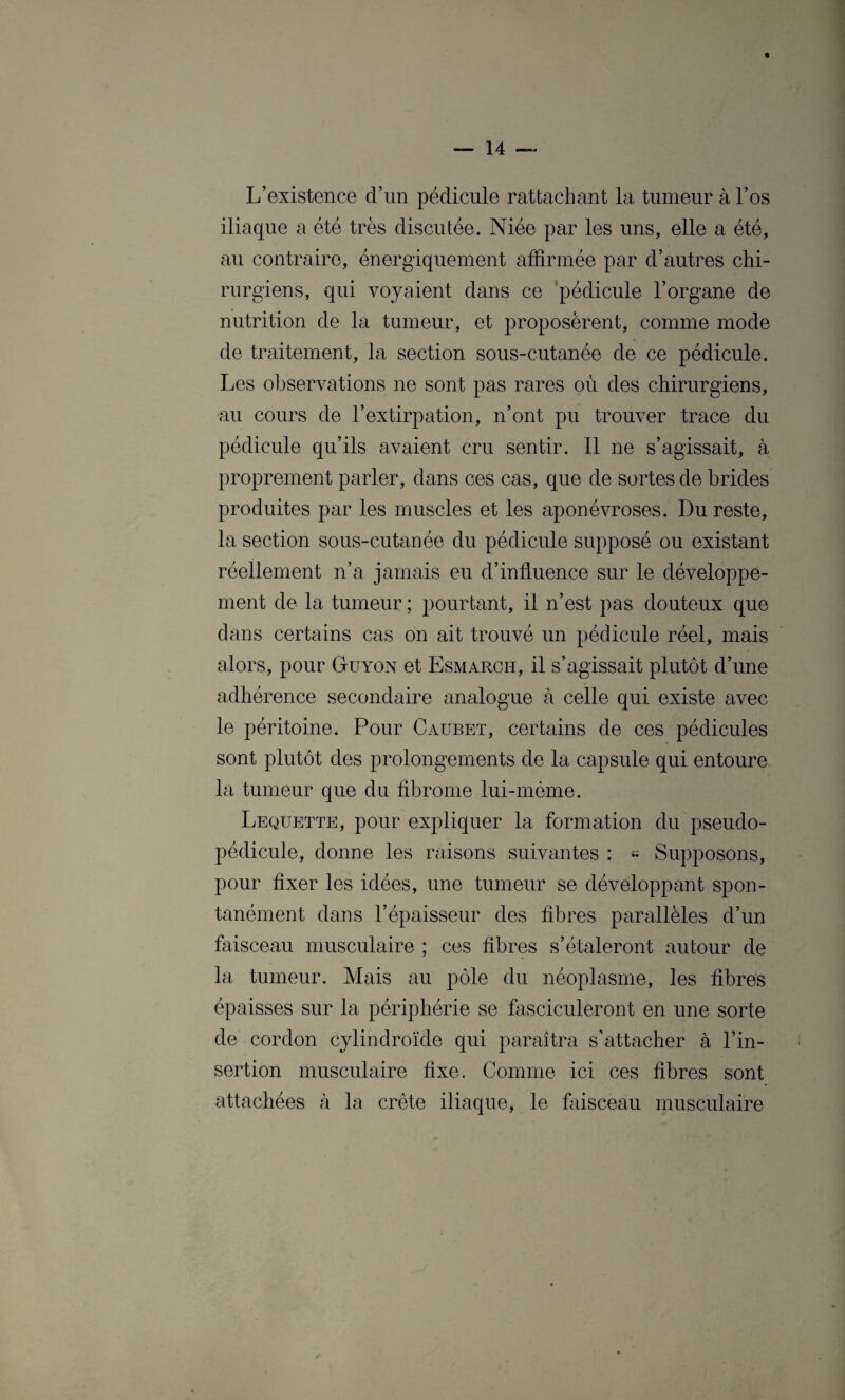 t L’existence d’un pédicule rattachant la tumeur à l’os iliaque a été très discutée. Niée par les uns, elle a été, au contraire, énergiquement affirmée par d’autres chi¬ rurgiens, qui voyaient dans ce pédicule l’organe de nutrition de la tumeur, et proposèrent, comme mode de traitement, la section sous-cutanée de ce pédicule. Les observations ne sont pas rares où des chirurgiens, au cours de l’extirpation, n’ont pu trouver trace du pédicule qu’ils avaient cru sentir. Il ne s’agissait, à proprement parler, dans ces cas, que de sortes de brides produites par les muscles et les aponévroses. Du reste, la section sous-cutanée du pédicule supposé ou existant réellement n’a jamais eu d’influence sur le développe¬ ment de la tumeur ; pourtant, il n’est pas douteux que dans certains cas on ait trouvé un pédicule réel, mais alors, pour Guyon et Esmarch, il s’agissait plutôt d’une adhérence secondaire analogue à celle qui existe avec le péritoine. Pour Caubet, certains de ces pédicules sont plutôt des prolongements de la capsule qui entoure la tumeur que du fibrome lui-même. Lequette, pour expliquer la formation du pseudo¬ pédicule, donne les raisons suivantes : « Supposons, pour fixer les idées, une tumeur se développant spon¬ tanément dans l’épaisseur des fibres parallèles d’un faisceau musculaire ; ces fibres s’étaleront autour de la tumeur. Mais au pôle du néoplasme, les fibres épaisses sur la périphérie se fasciculeront en une sorte de cordon cylindroïde qui paraîtra s’attacher à l’in¬ sertion musculaire fixe. Comme ici ces fibres sont attachées à la crête iliaque, le faisceau musculaire