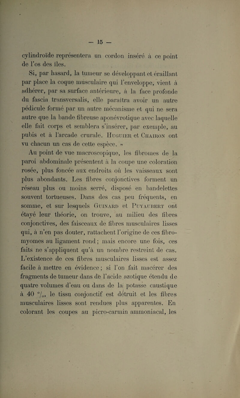 cylindroïde représentera un cordon inséré à ce point de l’os des îles. Si, par hasard, la tumeur se développant et éraillant par place la coque musculaire qui l’enveloppe, vient à adhérer, par sa surface antérieure, à la face profonde du fascia transversalis, elle paraîtra avoir un autre pédicule formé par un autre mécanisme et qui ne sera autre que la bande fibreuse aponévrotique avec laquelle elle fait corps et semblera s’insérer, par exemple, au pubis et à l’arcade crurale. Huguier et Chairon ont vu chacun un cas de cette espèce. » Au point de vue macroscopique, les fibromes de la paroi abdominale présentent à la coupe une coloration rosée, plus foncée aux endroits où les vaisseaux sont plus abondants. Les fibres conjonctives forment un réseau plus ou moins serré, disposé en bandelettes souvent tortueuses. Dans des cas peu fréquents, en somme, et sur lesquels Guinard et Puyaubert ont étayé leur théorie, on trouve, au milieu des fibres conjonctives, des faisceaux de fibres musculaires lisses qui, à n’en pas douter, rattachent l’origine de ces fibro¬ myomes au ligament rond ; mais encore une fois, ces faits ne s’appliquent qu’à un nombre restreint de cas. L’existence de ces fibres musculaires lisses est assez facile à mettre en évidence ; si l’on fait macérer des fragments de tumeur dans de l’acide azotique étendu de quatre volumes d’eau ou dans de la potasse caustique i à 40 °/0, le tissu conjonctif est détruit et les fibres musculaires lisses sont rendues plus apparentes. En colorant les coupes au picro-carmin ammoniacal, les