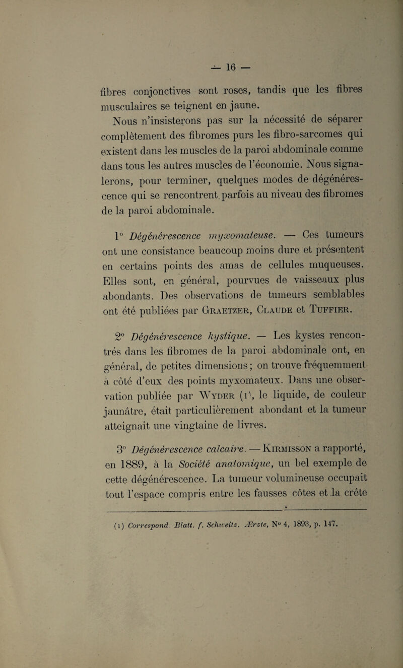 fibres conjonctives sont roses, tandis que les fibres musculaires se teignent en jaune. Nous n’insisterons pas sur la nécessité de séparer complètement des fibromes purs les fibro-sarcomes qui existent dans les muscles de la paroi abdominale comme dans tous les autres muscles de l’économie. Nous signa¬ lerons, pour terminer, quelques modes de dégénéres¬ cence qui se rencontrent, parfois au niveau des fibromes de la paroi abdominale. 1° Dégénérescence myæomateuse. — Ces tumeurs ont une consistance beaucoup moins dure et présentent en certains points des amas de cellules muqueuses. Elles sont, en général, pourvues de vaisseaux plus abondants. Des observations de tumeurs semblables ont été publiées par Graetzer, Claude et Tuffier. 2° Dégénérescence kystique. — Les kystes rencon¬ trés dans les fibromes de la paroi abdominale ont, en général, de petites dimensions ; on trouve fréquemment à côté d’eux des points myxomateux. Dans une obser¬ vation publiée par Wyder (D, le liquide, de couleur jaunâtre, était particulièrement abondant et la tumeur atteignait une vingtaine de livres. 3° Dégénérescence calcaire. —Kirmisson a rapporté, en 1889, à la Société anatomique, un bel exemple de cette dégénérescence. La tumeur volumineuse occupait tout l’espace compris entre les fausses côtes et la crête (i) Correspond. Blatt. f. Schiceitz. Ærzte, N° 4, 1893, p. 147.