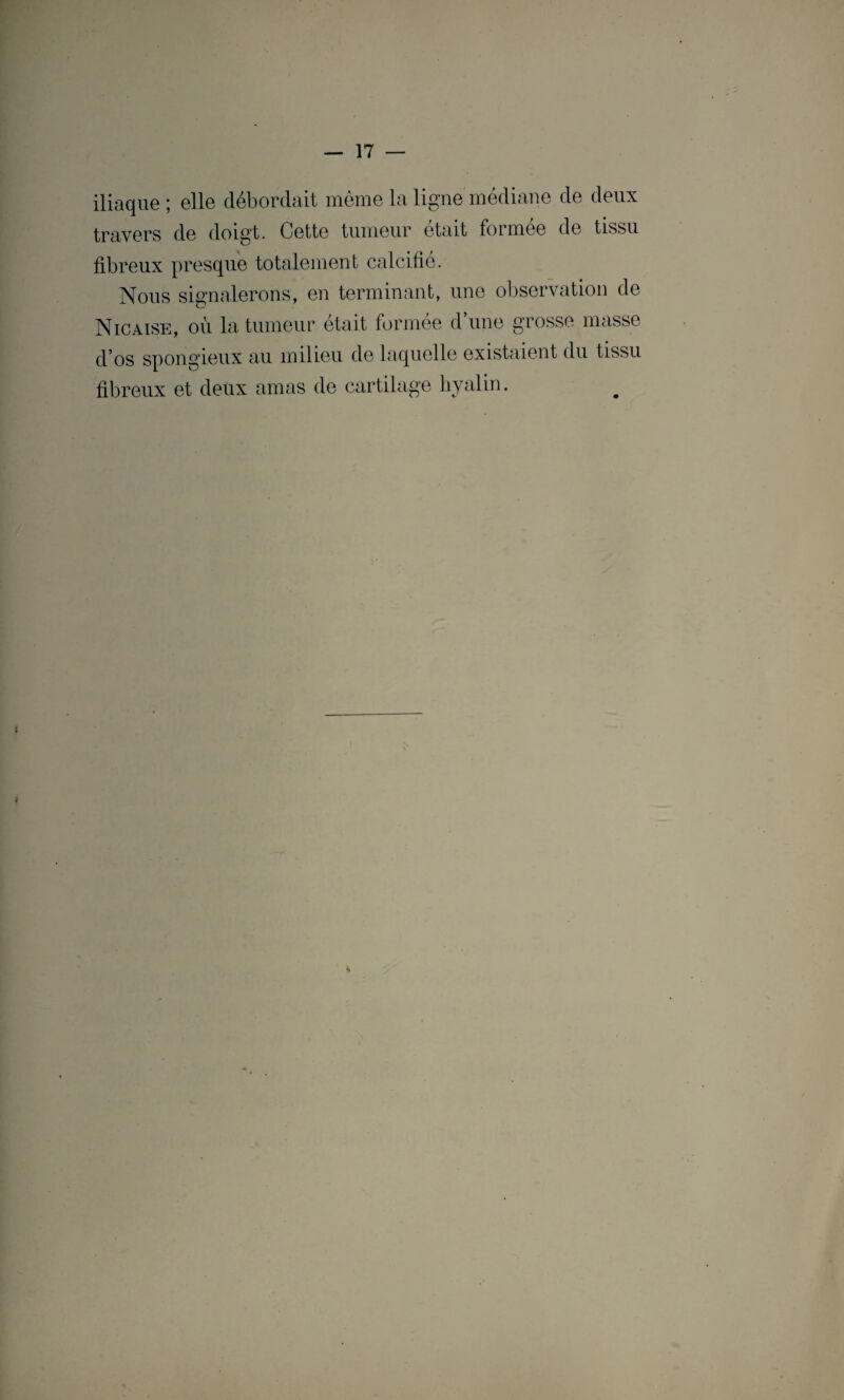 iliaque; elle débordait même la ligne médiane de deux travers de doigt. Cette tumeur était formée de tissu fibreux presque totalement calcifié. Nous signalerons, en terminant, une observation de Nie aise, où la tumeur était formée d une grosse masse d’os spongieux au milieu de laquelle existaient du tissu fibreux et deux amas de cartilage hyalin.