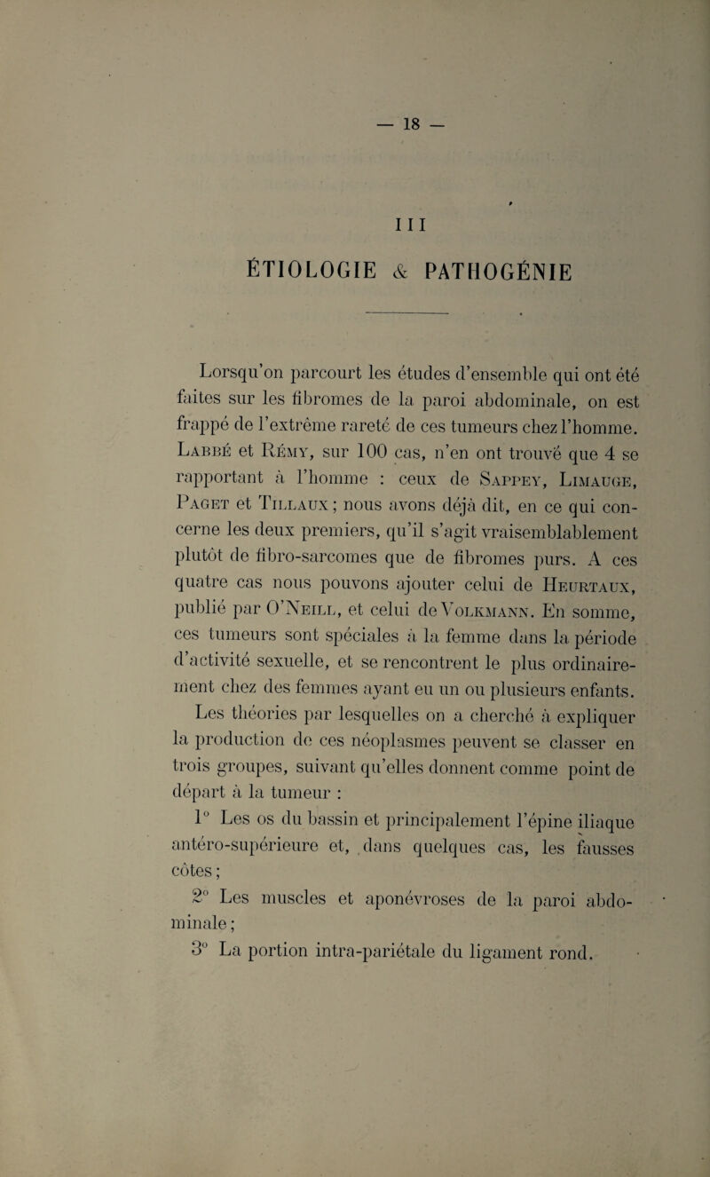 0 111 ÉTIOLOGIE & PATHOGÉNIE Lorsqu’on parcourt les études d’ensemble qui ont été faites sur les fibromes de la paroi abdominale, on est frappé de l’extrême rareté de ces tumeurs chez l’homme. Labbé et Rémy, sur 100 cas, n’en ont trouvé que 4 se rapportant à l’homme : ceux de Sappey, Limauge, Paget et Lillaux ; nous avons déjà dit, en ce qui con¬ cerne les deux premiers, qu’il s’agit vraisemblablement plutôt de fibro-sarcomes que de fibromes purs. A ces quatre cas nous pouvons ajouter celui de Heurtaux, publié par O’Neill, et celui de Volkmann. En somme, ces tumeurs sont spéciales à la femme dans la période d’activité sexuelle, et se rencontrent le plus ordinaire¬ ment chez des femmes ayant eu un ou plusieurs enfants. Les théories par lesquelles on a cherché à expliquer la production de ces néoplasmes peuvent se classer en trois groupes, suivant qu’elles donnent comme point de départ à la tumeur : 1° Les os du bassin et principalement l’épine iliaque antéro-supérieure et, dans quelques cas, les fausses côtes ; 2° Les muscles et aponévroses de la paroi abdo¬ minale ; 3° La portion intra-pariétale du ligament rond.