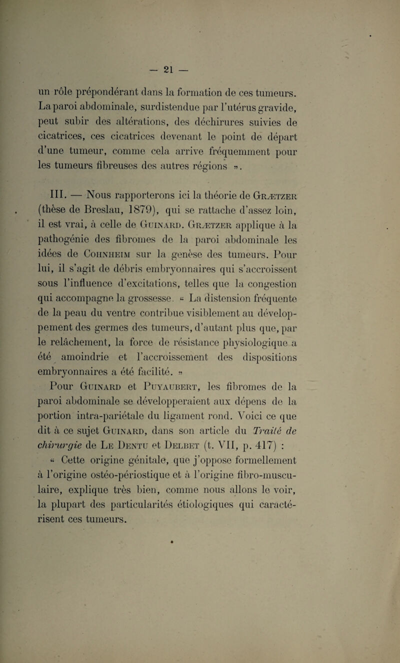 un rôle prépondérant dans la formation de ces tumeurs. La paroi abdominale, surdistendue par l’utérus gravide, peut subir des altérations, des déchirures suivies de cicatrices, ces cicatrices devenant le point de départ d’une tumeur, comme cela arrive fréquemment pour les tumeurs fibreuses des autres régions «. III. — Nous rapporterons ici la théorie de Grætzer (thèse de Breslau, 1879), qui se rattache d’assez loin, il est vrai, à celle de Guinard. Grætzer applique à la pathogénie des fibromes de la paroi abdominale les idées de Cohnheim sur la genèse des tumeurs. Pour lui, il s’agit de débris embryonnaires qui s’accroissent sous l’influence d’excitations, telles que la congestion qui accompagne la grossesse. « La distension fréquente de la peau du ventre contribue visiblement au dévelop¬ pement des germes des tumeurs, d’autant plus que, par le relâchement, la force de résistance physiologique a été amoindrie et l’accroissement des dispositions embryonnaires a été facilité. « Pour Guinard et Puyaubert, les fibromes de la paroi abdominale se développeraient aux dépens de la portion intra-pariétale du ligament rond. Voici ce que dit à ce sujet Guinard, dans son article du Traité de chirurgie de Le Dentu et Delbet (t. VII, p. 417) : « Cette origine génitale, que j’oppose formellement à l’origine ostéo-périostique et à l’origine fibro-muscu- laire, explique très bien, comme nous allons le voir, la plupart des particularités étiologiques qui caracté¬ risent ces tumeurs. *