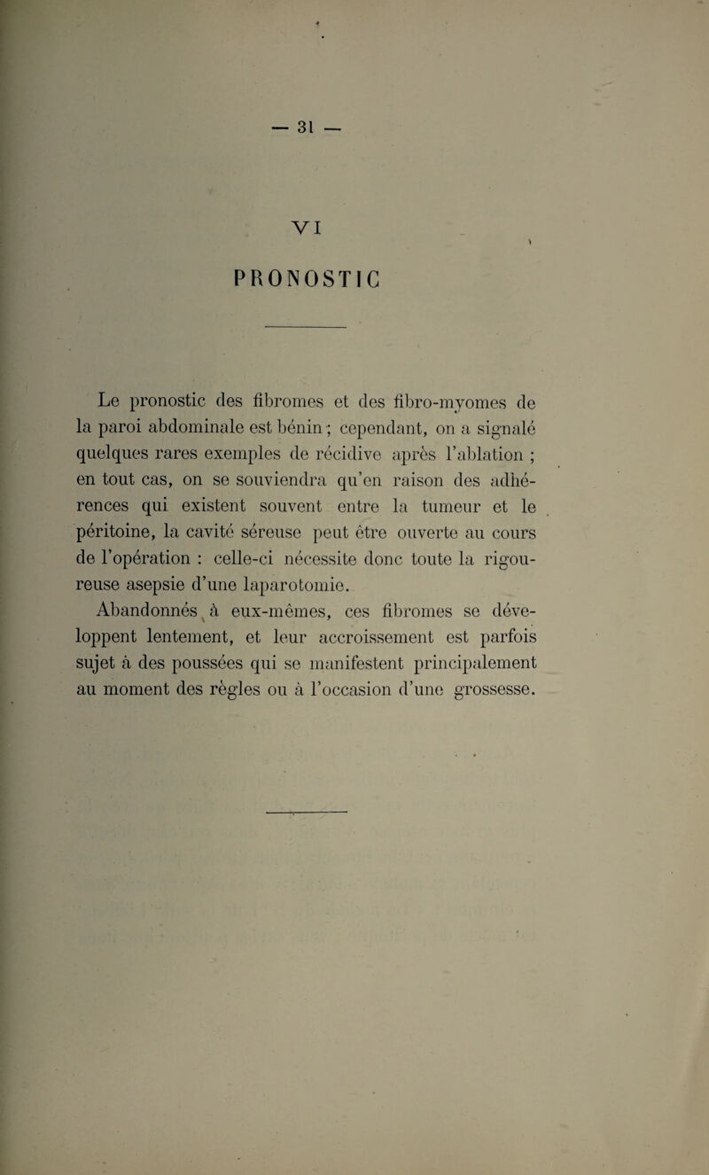 VI PRONOSTIC Le pronostic des fibromes et des fibro-myomes de la paroi abdominale est bénin ; cependant, on a signalé quelques rares exemples de récidive après l’ablation ; en tout cas, on se souviendra qu’en raison des adhé¬ rences qui existent souvent entre la tumeur et le péritoine, la cavité séreuse peut être ouverte au cours de l’opération : celle-ci nécessite donc toute la rigou¬ reuse asepsie d’une laparotomie. Abandonnés à eux-mêmes, ces fibromes se déve¬ loppent lentement, et leur accroissement est parfois sujet à des poussées qui se manifestent principalement au moment des règles ou à l’occasion d’une grossesse.