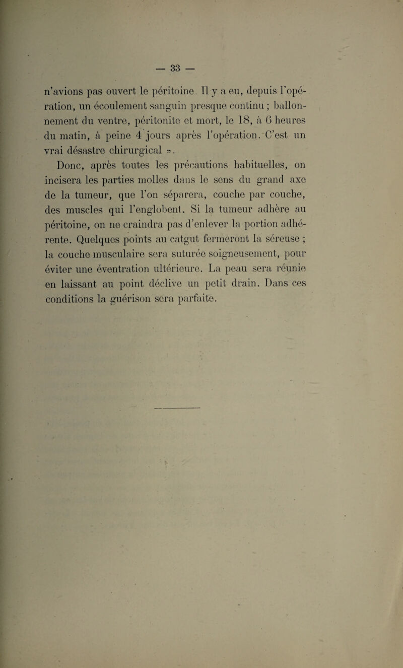 n’avions pas ouvert le péritoine. Il y a eu, depuis l’opé¬ ration, un écoulement sanguin presque continu ; ballon¬ nement du ventre, péritonite et mort, le 18, à 6 heures du matin, à peine 4 jours après l’opération. C’est un vrai désastre chirurgical ». Donc, après toutes les précautions habituelles, on incisera les parties molles dans le sens du grand axe de la tumeur, que l’on séparera, couche par couche, des muscles qui l’englobent. Si la tumeur adhère au péritoine, on ne craindra pas d’enlever la portion adhé¬ rente. Quelques points au catgut fermeront la séreuse ; la couche musculaire sera suturée soigneusement, pour éviter une éventration ultérieure. La peau sera réunie en laissant au point déclive un petit drain. Dans ces conditions la guérison sera parfaite te.