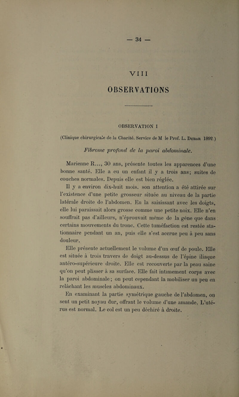 VIII OBSERVATIONS OBSERVATION I (Clinique chirurgicale de la Charité. Service de M le Prof. L. Dubar 1892.) Fibrome profond de la paroi abdominale. Marienne R..., 30 ans, présente toutes les apparences d’une bonne santé. Elle a eu un enfant il y a trois ans; suites de couches normales. Depuis elle est bien réglée. Il y a environ dix-liuit mois, son attention a été attirée sur l’existence d’une petite grosseur située au niveau de la partie latérale droite de l’abdomen. En la saisissant avec les doigts, elle lui paraissait alors grosse comme une petite noix. Elle n’en souffrait pas d’ailleurs, n’éprouvait même de la gène que dans certains mouvements du tronc. Cette tuméfaction est restée sta¬ tionnaire pendant un an, puis elle s’est accrue peu à peu sans douleur. Elle présente actuellement le volume d’un œuf de poule. Elle est située à trois travers de doigt au-dessus de l’épine iliaque antéro-supérieure droite. Elle est recouverte par la peau saine qu’on peut plisser à sa surface. Elle fait intimement corps avec la paroi abdominale ; on peut cependant la mobiliser un peu en relâchant les muscles abdominaux. En examinant la partie symétrique gauche de l’abdomen, on sent un petit noyau dur, offrant le volume d’une amande. L’uté¬ rus est normal. Le col est un peu déchiré à droite. *