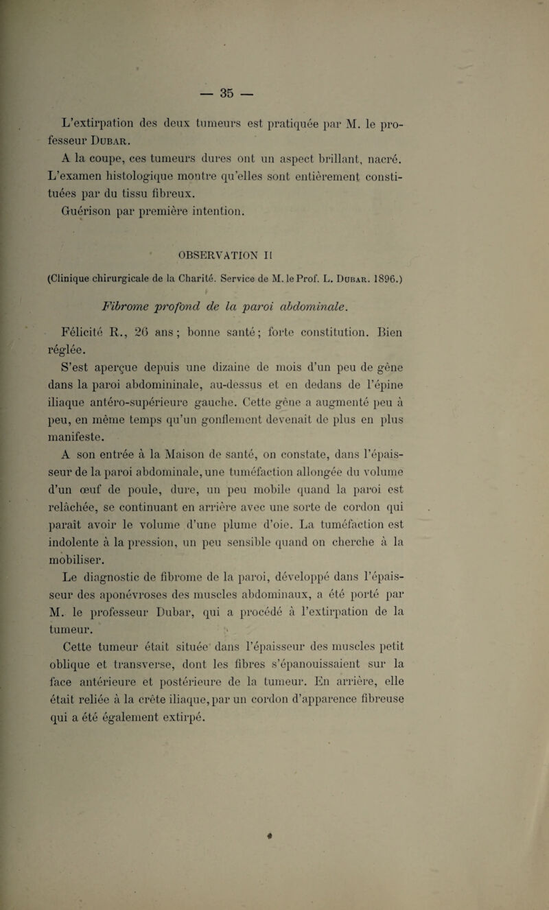 L’extirpation des deux tumeurs est pratiquée par M. le pro¬ fesseur Dubar. A la coupe, ces tumeurs dures ont un aspect brillant, nacré. L’examen histologique montre qu’elles sont entièrement consti¬ tuées par du tissu fibreux. Guérison par première intention. OBSERVATION II (Clinique chirurgicale de la Charité. Service de M. le Prof. L. Dubar. 1896.) Fibrome 'profond de la paroi abdominale. Félicité R., 26 ans; bonne santé; forte constitution. Bien réglée. S’est aperçue depuis une dizaine de mois d’un peu de gêne dans la paroi abdomininale, au-dessus et en dedans de l’épine iliaque antéro-supérieure gauche. Cette gène a augmenté peu à peu, en même temps qu’un gonflement devenait de plus en plus manifeste. A son entrée à la Maison de santé, on constate, dans l’épais¬ seur de la paroi abdominale, une tuméfaction allongée du volume d’un œuf de poule, dure, un peu mobile quand la paroi est relâchée, se continuant en arrière avec une sorte de cordon qui paraît avoir le volume d’une plume d’oie. La tuméfaction est indolente à la pression, un peu sensible quand on cherche à la mobiliser. Le diagnostic de fibrome de la paroi, développé dans l’épais¬ seur des aponévroses des muscles abdominaux, a été porté par M. le professeur Dubar, qui a procédé à l’extirpation de la tumeur. ;» Cette tumeur était située dans l’épaisseur des muscles petit oblique et transverse, dont les fibres s’épanouissaient sur la face antérieure et postérieure de la tumeur. En arrière, elle était reliée à la crête iliaque, par un cordon d’apparence fibreuse qui a été également extirpé. «