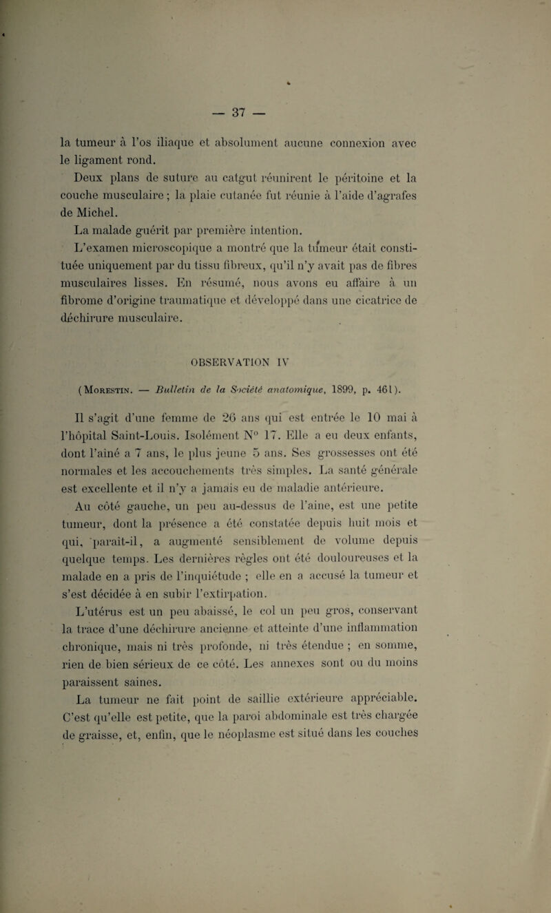 « % — 37 — la tumeur à l’os iliaque et absolument aucune connexion avec le ligament rond. Deux plans de suture au catgut réunirent le péritoine et la couche musculaire ; la plaie cutanée fut réunie à l’aide d’agrafes de Michel. La malade guérit par première intention. L’examen microscopique a montré que la tumeur était consti¬ tuée uniquement par du tissu fibreux, qu’il n’y avait pas de fibres musculaires lisses. En résumé, nous avons eu atfaire à un fibrome d’origine traumatique et développé dans une cicatrice de déchirure musculaire. OBSERVATION IV (Morestin. — Bulletin de la Société anatomique, 1899, p. 461). Il s’agit d’une femme de 26 ans qui est entrée le 10 mai à l’hôpital Saint-Louis. Isolément N° 17. Elle a eu deux enfants, dont l’ainé a 7 ans, le plus jeune 5 ans. Ses grossesses ont été normales et les accouchements très simples. La santé générale est excellente et il n’y a jamais eu de maladie antérieure. Au côté gauche, un peu au-dessus de l’aine, est une petite tumeur, dont la présence a été constatée depuis huit mois et qui, 'parait-il, a augmenté sensiblement de volume depuis quelque temps. Les dernières règles ont été douloureuses et la malade en a pris de l’inquiétude ; elle en a accusé la tumeur et s’est décidée à en subir l’extirpation. L’utérus est un peu abaissé, le col un peu gros, conservant la trace d’une déchirure ancienne et atteinte d’une inflammation chronique, mais ni très profonde, ni très étendue ; en somme, rien de bien sérieux de ce côté. Les annexes sont ou du moins paraissent saines. La tumeur ne fait point de saillie extérieure appréciable. C’est qu’elle est petite, que la paroi abdominale est très chargée de graisse, et, enfin, que le néoplasme est situé dans les couches