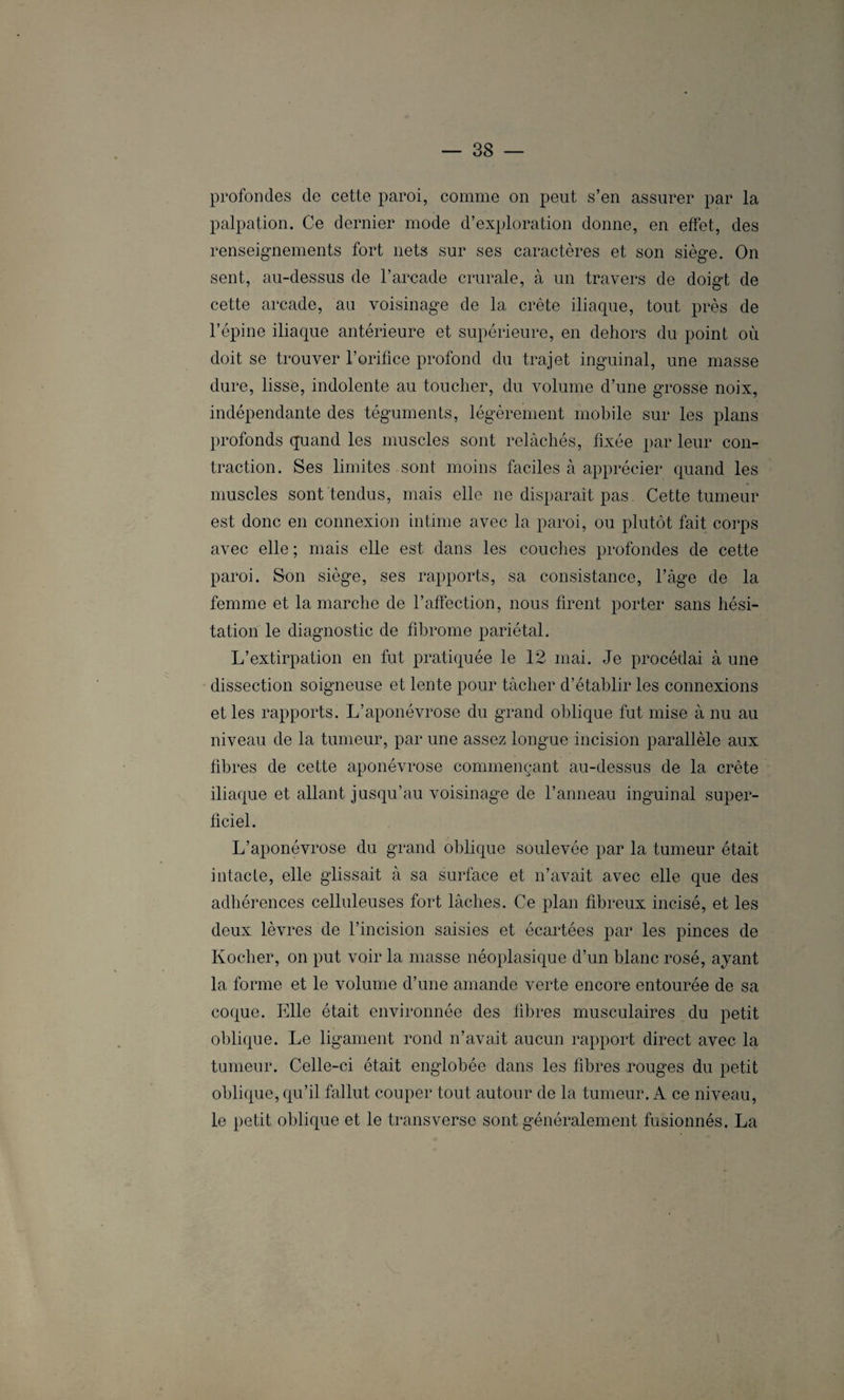 profondes de cette paroi, comme on peut s’en assurer par la palpation. Ce dernier mode d’exploration donne, en effet, des renseignements fort nets sur ses caractères et son siège. On sent, au-dessus de l’arcade crurale, à un travers de doigt de cette arcade, au voisinage de la crête iliaque, tout près de l’épine iliaque antérieure et supérieure, en dehors du point où doit se trouver l’orifice profond du trajet inguinal, une masse dure, lisse, indolente au toucher, du volume d’une grosse noix, indépendante des téguments, légèrement mobile sur les plans profonds quand les muscles sont relâchés, fixée par leur con¬ traction. Ses limites , sont moins faciles à apprécier quand les muscles sont tendus, mais elle ne disparaît pas. Cette tumeur est donc en connexion intime avec la paroi, ou plutôt fait corps avec elle ; mais elle est dans les couches profondes de cette paroi. Son siège, ses rapports, sa consistance, l’àge de la femme et la marche de l’affection, nous firent porter sans hési¬ tation le diagnostic de fibrome pariétal. L’extirpation en fut pratiquée le 12 mai. Je procédai à une dissection soigneuse et lente pour tâcher d’établir les connexions et les rapports. L’aponévrose du grand oblique fut mise à nu au niveau de la tumeur, par une assez longue incision parallèle aux fibres de cette aponévrose commençant au-dessus de la crête iliaque et allant jusqu’au voisinage de l’anneau inguinal super¬ ficiel. L’aponévrose du grand oblique soulevée par la tumeur était intacte, elle glissait à sa surface et n’avait avec elle que des adhérences celluleuses fort lâches. Ce plan fibreux incisé, et les deux lèvres de l’incision saisies et écartées par les pinces de Kocher, on put voir la masse néoplasique d’un blanc rosé, ayant la forme et le volume d’une amande verte encore entourée de sa coque. Elle était environnée des fibres musculaires du petit oblique. Le ligament rond n’avait aucun rapport direct avec la tumeur. Celle-ci était englobée dans les fibres rouges du petit oblique, qu’il fallut couper tout autour de la tumeur. A ce niveau, le petit oblique et le transverse sont généralement fusionnés. La