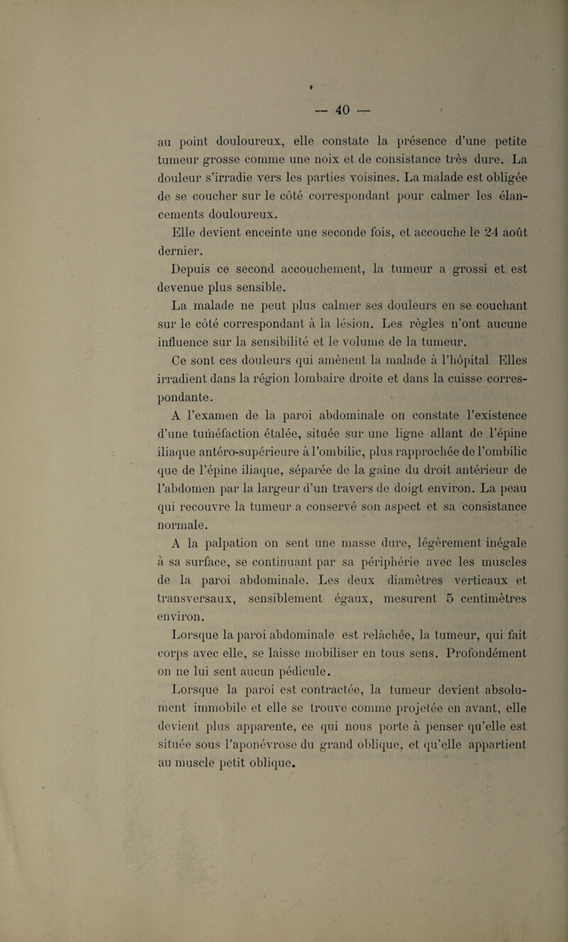 au point douloureux, elle constate la présence d’une petite tumeur grosse comme une noix et de consistance très dure. La douleur s’irradie vers les parties voisines. La malade est obligée de se coucher sur le côté correspondant pour calmer les élan¬ cements douloureux. Elle devient enceinte une seconde fois, et accouche le 24 août dernier. Depuis ce second accouchement, la tumeur a grossi et est devenue plus sensible. La malade ne peut plus calmer ses douleurs en se couchant sur le côté correspondant à la lésion. Les règles n’ont aucune influence sur la sensibilité et le volume de la tumeur. Ce sont ces douleurs qui amènent la malade à l’hôpital Elles irradient dans la région lombaire droite et dans la cuisse corres¬ pondante. A l’examen de la paroi abdominale on constate l’existence d’une tuméfaction étalée, située sur une ligne allant de l’épine iliaque antéro-supérieure à l’ombilic, plus rapprochée de l’ombilic que de l’épine iliaque, séparée de la gaine du droit antérieur de l’abdomen par la largeur d’un travers de doigt environ. La peau qui recouvre la tumeur a conservé son aspect et sa consistance normale. A la palpation on sent une masse dure, légèrement inégale à sa surface, se continuant par sa périphérie avec les muscles de la paroi abdominale. Les deux diamètres verticaux et transversaux, sensiblement égaux, mesurent 5 centimètres environ. Lorsque la paroi abdominale est relâchée, la tumeur, qui fait corps avec elle, se laisse mobiliser en tous sens. Profondément on ne lui sent aucun pédicule. Lorsque la paroi est contractée, la tumeur devient absolu¬ ment immobile et elle se trouve comme projetée en avant, elle devient plus apparente, ce qui nous porte à penser qu’elle est située sous l’aponévrose du grand oblique, et qu’elle appartient au muscle petit oblique.