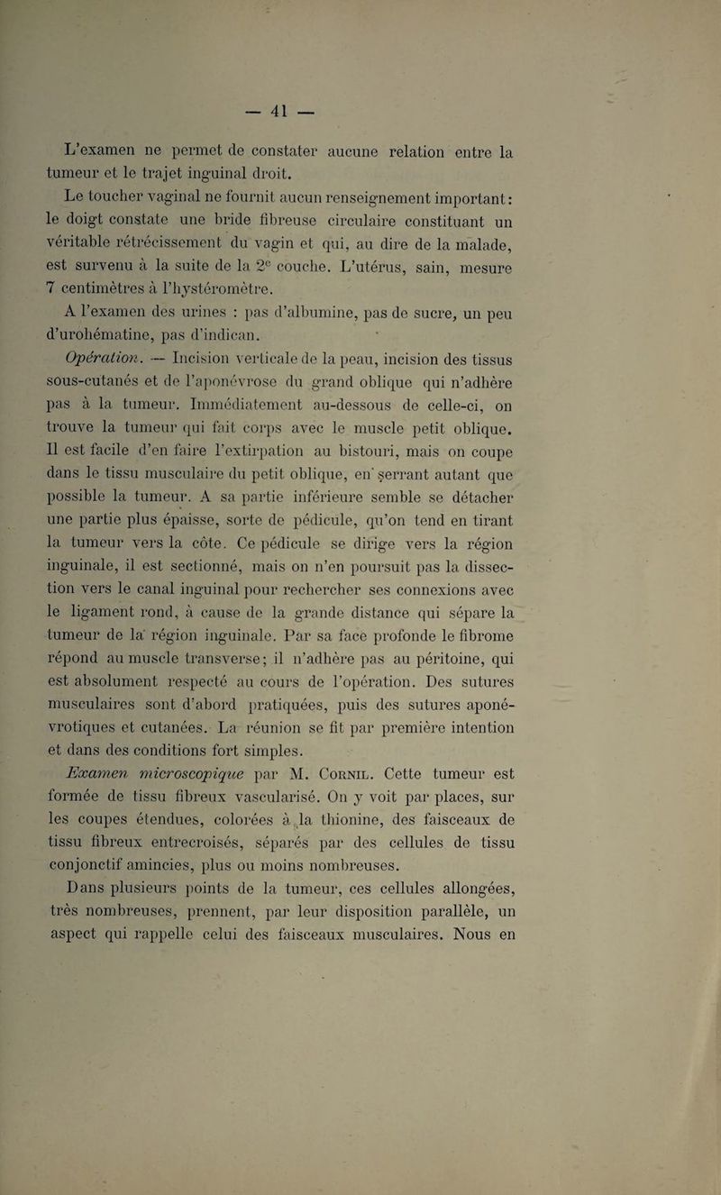 L’examen ne permet de constater aucune relation entre la tumeur et le trajet inguinal droit. Le toucher vaginal ne fournit aucun renseignement important: le doigt constate une bride fibreuse circulaire constituant un véritable rétrécissement du vagin et qui, au dire de la malade, est survenu à la suite de la 2e couche. L’utérus, sain, mesure 7 centimètres à l’hystéromètre. A l’examen des urines : pas d’albumine, pas de sucre, un peu d’urohématine, pas d’indican. Opération. — Incision verticale de la peau, incision des tissus sous-cutanés et de l’aponévrose du grand oblique qui n’adhère pas à la tumeur. Immédiatement au-dessous de celle-ci, on trouve la tumeur qui fait corps avec le muscle petit oblique. 11 est facile d’en faire l’extirpation au bistouri, mais on coupe dans le tissu musculaire du petit oblique, en' serrant autant que possible la tumeur. A sa partie inférieure semble se détacher une partie plus épaisse, sorte de pédicule, qu’on tend en tirant la tumeur vers la côte. Ce pédicule se dirige vers la région inguinale, il est sectionné, mais on n’en poursuit pas la dissec¬ tion vers le canal inguinal pour rechercher ses connexions avec le ligament rond, à cause de la grande distance qui sépare la tumeur de la' région inguinale. Par sa face profonde le fibrome répond au muscle transverse; il n’adhère pas au péritoine, qui est absolument respecté au cours de l’opération. Des sutures musculaires sont d’abord pratiquées, puis des sutures aponé- vrotiques et cutanées. La réunion se fit par première intention et dans des conditions fort simples. Examen microscopique par M. Cornil. Cette tumeur est formée de tissu fibreux vascularisé. On y voit par places, sur les coupes étendues, colorées à la thionine, des faisceaux de tissu fibreux entrecroisés, séparés par des cellules de tissu conjonctif amincies, plus ou moins nombreuses. Dans plusieurs points de la tumeur, ces cellules allongées, très nombreuses, prennent, par leur disposition parallèle, un aspect qui rappelle celui des faisceaux musculaires. Nous en