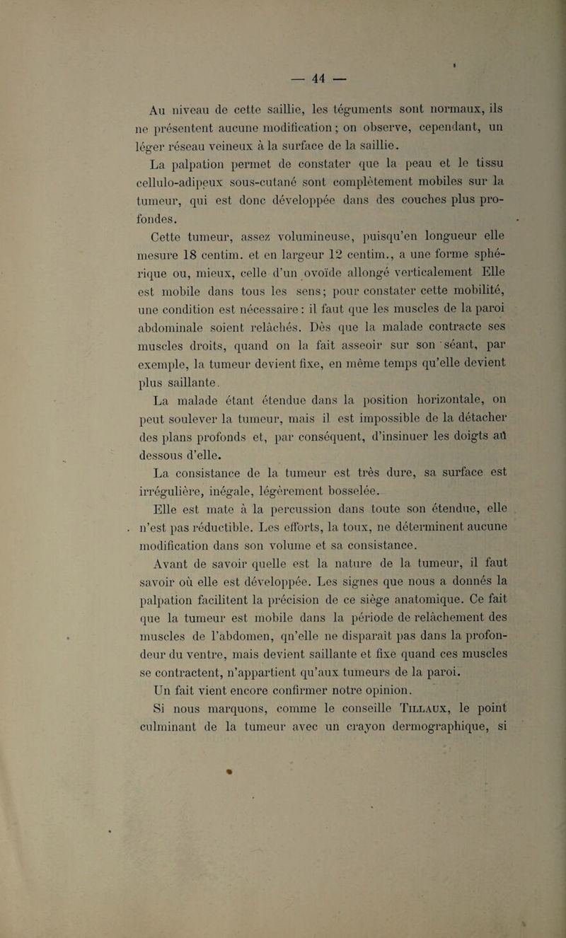 « Au niveau de cette saillie, les téguments sont normaux, ils ne présentent aucune modification ; on observe, cependant, un léger réseau veineux à la surface de la saillie. La palpation permet de constater que la peau et le tissu cellulo-adipeux sous-cutané sont complètement mobiles sur la tumeur, qui est donc développée dans des couches plus pro¬ fondes. Cette tumeur, assez volumineuse, puisqu’en longueur elle mesure 18 centim. et en largeur 12 centim., a une forme sphé¬ rique ou, mieux, celle d’un ovoïde allongé verticalement Elle est mobile dans tous les sens; pour constater cette mobilité, une condition est nécessaire : il faut que les muscles de la paroi abdominale soient relâchés. Dès que la malade contracte ses muscles droits, quand on la fait asseoir sur son séant, par exemple, la tumeur devient fixe, en même temps qu’elle devient plus saillante. La malade étant étendue dans la position horizontale, on peut soulever la tumeur, mais il est impossible de la détacher des plans profonds et, par conséquent, d’insinuer les doigts aü dessous d’elle. La consistance de la tumeur est très dure, sa surface est irrégulière, inégale, légèrement bosselée. Elle est mate à la percussion dans toute son étendue, elle n’est pas réductible. Les efforts, la toux, ne déterminent aucune modification dans son volume et sa consistance. Avant de savoir quelle est la nature de la tumeur, il faut savoir où elle est développée. Les signes que nous a donnés la palpation facilitent la précision de ce siège anatomique. Ce fait que la tumeur est mobile dans la période de relâchement des muscles de l’abdomen, qn’elle ne disparaît pas dans la profon¬ deur du ventre, mais devient saillante et fixe quand ces muscles se contractent, n’appartient qu’aux tumeurs de la paroi. Un fait vient encore confirmer notre opinion. Si nous marquons, comme le conseille Tillaux, le point culminant de la tumeur avec un crayon dermographique, si