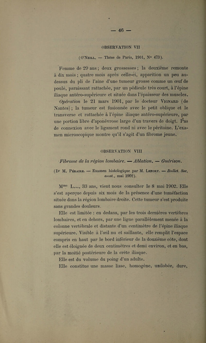 OBSERVATION VII (O’Neill. — Thèse de Paris, 1901, N° 473). Femme de 29 ans ; deux grossesses ; la deuxième remonte à dix mois ; quatre mois après celle-ci, apparition un peu au- dessus du pli de l’aine d’une tumeur grosse comme un œuf de poule, paraissant rattachée, par un pédicule très court, à l’épine iliaque antéro-supérieure et située dans l’épaisseur des muscles. Opération le 21 mars 1901, par le docteur Vignard (de Nantes) ; la tumeur est fusionnée avec le petit oblique et le transverse et rattachée à l’épine iliaque antéro-supérieure, par • % une portion libre d’aponévrose large d’un travers de doigt. Pas de connexion avec le ligament rond ni avec le péritoine. L’exa¬ men microscopique montre qu’il s’agit d’un fibrome jeune. OBSERVATION VIII Fibrome de la région lombaire. — Ablation. — Guérison. (Dr M. Péraire. — Examen histologique par M. Lefort. — Bullet. Soc. anat., mai 1902). Mme L..., 33 ans, vient nous consulter le 8 mai 1902. Elle s’est aperçue depuis six mois de la présence d’une tuméfaction située dans la région lombaire droite. Cette tumeur s’est produite sans grandes douleurs. Elle est limitée : en dedans, par les trois dernières vertèbres lombaires, et en dehors, par une ligne parallèlement menée à la colonne vertébrale et distante d’un centimètre de l’épine iliaque supérieure. Visible à l’œil nu et saillante, elle remplit l’espace compris en haut par le bord inférieur de la douzième côte, dont elle est éloignée de deux centimètres et demi environ, et en bas, par la moitié postérieure de la crête iliaque. Elle est du volume du poing d’un adulte. Elle constitue une masse lisse, homogène, unilobée, dure,