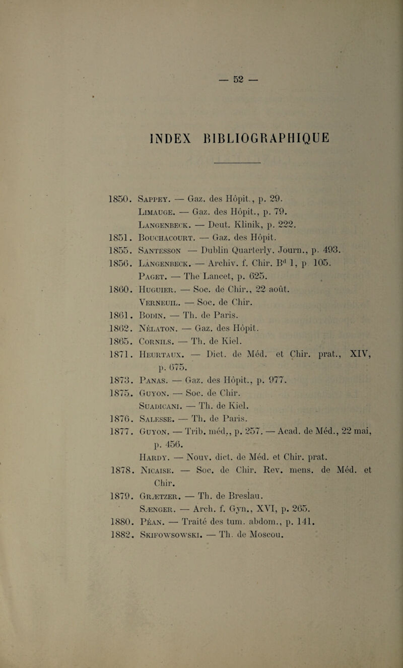 INDEX BIBLIOGRAPHIQUE 1850. Sappey. — Gaz. des Hôpit., p. 29. Limauge. — Gaz. des Hôpit., p. 79. Langenbeck. — Deut. Klinik, p. 222. 1851. Bouchacourt. — Gaz. des Hôpit. 1855. Santesson — Dublin Quarterly. Journ., p. 493. 185G. Langenbeck. — Archiv. f. Chir. B(1 1, p. 105. Paget. — The Lancet, p. 625. 1860. Huguier. — Soc. de Chir., 22 août. Verneuil. — Soc. de Chir. 1861. Bodin. — Th. de Paris. 1862. Nélaton. — Gaz. des Hôpit. 1865. Cornils. —- Th. de Kiel. 1871. Heurtaux. — Dict. de Méd. et Chir. prat., XIV, p. 675. 1873. Panas. — Gaz. des Hôpit., p. 977. 1875. Guyon. — Soc. de Chir. Suaüicani. — Th. de Kiel. 1876. Sagesse. — Th. de Paris. 1877. Guyon. — Trib. méd,, p. 257. — Acad, de Méd., 22 mai, p. 456. Hardy. — Nouv. dict. de Méd. et Chir. prat. 1878. Nicaise. — Soc. de Chir. Rev. mens, de Méd. et Chir. 1879. Grætzer. — Th. de Breslau. Sænger. — Arch. f. Gjn., XVI, p. 265. 1880. Péan. — Traité des tum. abdom., p. 141. 1882. Skifowsowski. — Th. de Moscou.