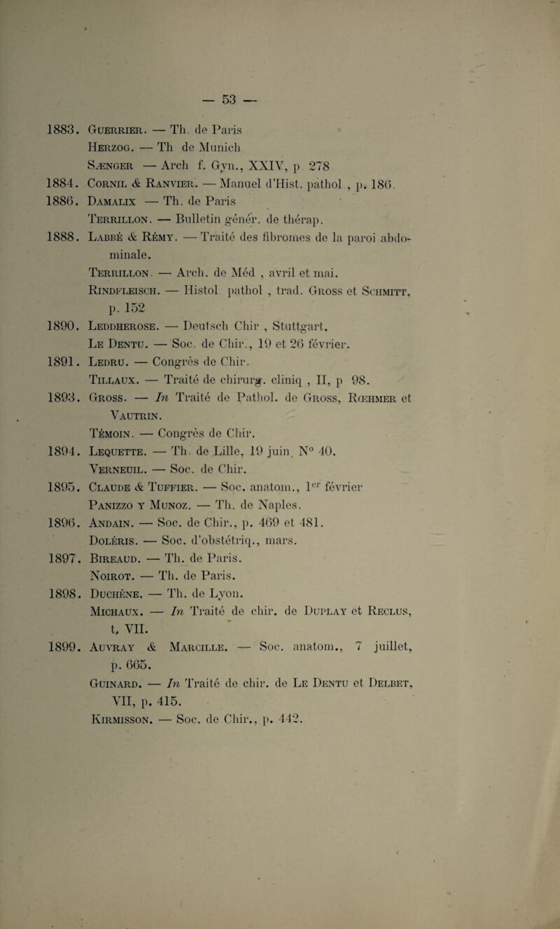 1883. Guerrier. — Th. de Paris Herzog. — Th de Munich Sænger — Arch f. Gyn., XXIV, p. 278 1884. Cornil & Ranvier. — Manuel d’Hist. pathol , p. 18(7 1886. Damalix — Th. de Paris Terrillon. — Bulletin gêner, de thérap. 1888. Labbé & Rémy. — Traité des fibromes de la paroi abdo¬ minale . Terrillon. — Arch. de Méd , avril et mai. Rindfleisch. — Iiistol pathol , trad. Gross et Schmitt, p. 152 1890. Leddherose. — Deutsch Chir , Stuttgart. Le Dentu. — Soc. de Chir., 19 et 26 février. 1891. Ledru. — Congrès de Chir. Tillaux. — Traité de chirurg. cliniq , II, p 98. 1893. Gross. — In Traité de Pathol, de Gross, Rœhmer et Vautrin. Témoin. — Congrès de Chir. 1894. Lequette. — Th. de Lille, 19 juin, N° 40. Verneuil. — Soc. de Chir. 1895. Claude & Tuffier. — Soc. anatoin., 1er février Panizzo y Munoz. — Th. de Naples. 1896. Andain. — Soc. de Chir., p. 469 et 481. Doléris. — Soc. d’obstétriq., mars. 1897. Bireaud. — Th. de Paris. Noirot. — Th. de Paris. 1898. Duchêne. — Th. de Lyon. Michaux. — In Traité de chir. de Duplay et Reclus, t, VII. 1899. Auvray & Marcille. — Soc. anatom., 7 juillet, p. 665. Gijinard. — In Traité de chir. de Le Dentu et Delbet, VII, p. 415. Kirmisson. — Soc. de Chir., p. 442.