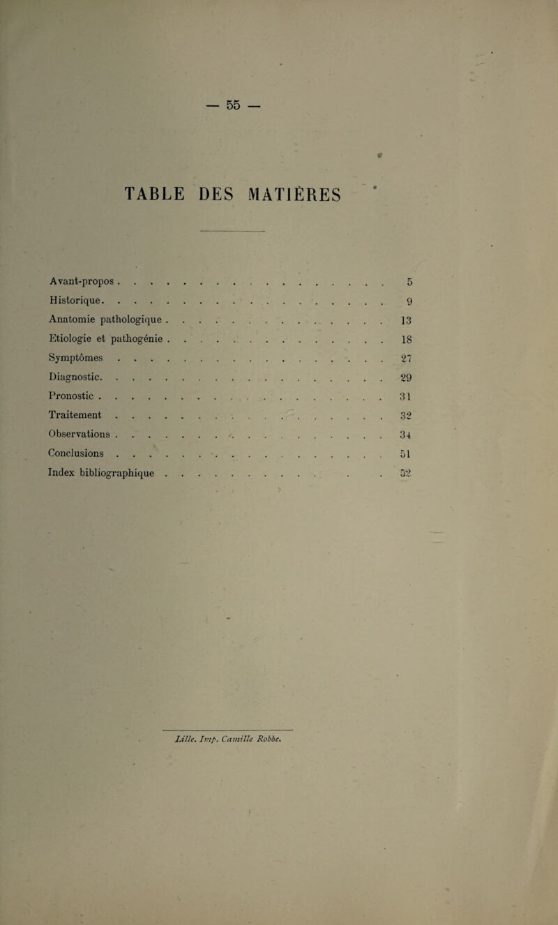 TABLE DES MATIERES Avant-propos . Historique. Anatomie pathologique . Etiologie et pathogénie . Symptômes . Diagnostic. Pronostic. Traitement .... Observations .... Conclusions . . . . Index bibliographique . 5 9 13 18 27 29 31 32 34 51 52 Lille. Imp. Camille Robbe.