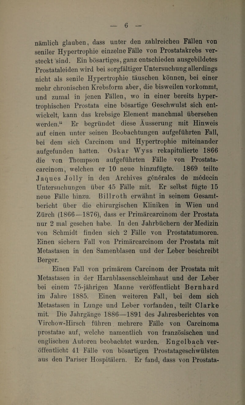 nämlich glauben, dass unter den zahlreichen Fällen von seniler Hypertrophie einzelne Fälle von Prostatakrebs ver¬ steckt sind. Ein bösartiges, ganz entschieden ausgebildetes Prostataleiden wird bei sorgfältiger Untersuchung allerdings nicht als senile Hypertrophie täuschen können, bei einer mehr chronischen Krebsform aber, die bisweilen vorkommt, und zumal in jenen Fällen, wo in einer bereits hyper¬ trophischen Prostata eine bösartige Geschwulst sich ent¬ wickelt, kann das krebsige Element manchmal übersehen werden.“ Er begründet diese Äusserung mit Hinweis auf einen unter seinen Beobachtungen aufgeführten Fall, bei dem sich Carcinom und Hypertrophie miteinander aufgefunden hatten. Oskar Wyss rekapitulierte 1866 die von Thompson aufgeführten Fälle von Prostata- carcinom, welchen er 10 neue hinzufügte. 1869 teilte Jaques Jolly in den Archives generales de medecin Untersuchungen über 45 Fälle mit. Er selbst fügte 15 neue Fälle hinzu. Billroth erwähnt in seinem Gesamt¬ bericht über die chirurgischen Kliniken in Wien und Zürch (1866—1876), dass er Primärcarcinom der Prostata nur 2 mal gesehen habe. In den Jahrbüchern der Medizin von Schmidt finden sich 2 Fälle von Prostatatumoren. Einen sichern Fall von Primärcarcinom der Prostata mit Metastasen in den Samenblasen und der Leber beschreibt Berger. Einen Fall von primärem Carcinom der Prostata mit Metastasen in der Harnblasenschleimhaut und der Leber bei einem 75-jährigen Manne veröffentlicht Bernhard im Jahre 1885. Einen weiteren Fall, bei dem sich Metastasen in Lunge und Leber vorfanden, teilt Clarke mit. Die Jahrgänge 1886—1891 des Jahresberichtes von Virchow-Hirsch führen mehrere Fälle von Carcinoma prostatae auf, welche namentlich von französischen und englischen Autoren beobachtet wurden. Engelbach ver¬ öffentlicht 41 Fälle von bösartigen Prostatageschwülsten aus den Pariser Hospitälern. Er fand, dass von Prostata-