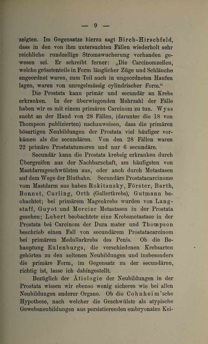 zeigten. Im Gegensätze hierzu sagt Birch-Hirschfeld, dass in den von ihm untersuchten Fällen wiederholt sehr reichliche rundzellige Stromawucherung vorhanden ge¬ wesen sei. Er schreibt ferner: „Die Carcinomzellen, welche grösstenteils in Form länglicher Züge und Schläuche angeordnet waren, zum Teil auch in ungeordneten Haufen lagen, waren von unregelmässig cylindrischer Form.“ Die Prostata kann primär und secundär an Krebs erkranken. In der überwiegenden Mehrzahl der Fälle haben wir es mit einem primären Carcinom zu tun. Wyss sucht an der Hand von 28 Fällen, (darunter die 18 von Thompson publizierten) nachzuweisen, dass die primären bösartigen Neubildungen der Prostata viel häufiger vor¬ kämen als die secundären. Von den 28 Fällen waren 22 primäre Prostatatumoren und nur 6 secundäre. Secundär kann die Prostata krebsig erkranken durch Übergreifen aus der Nachbarschaft, am häufigsten von Mastdarmgeschwülsten aus, oder auch durch Metastasen auf dem Wege der Blutbahn. Secundäre Prostatacarcinome vom Mastdarm aus haben Rokitansky, Förster, Barth, Bonnet, Curling, Orth (Gallertkrebs), Gutmann be¬ obachtet; bei primärem Magenkrebs wurden von Lang¬ staff, Guyot und Mercier Metastasen in der Prostata gesehen; Lebert beobachtete eine Krebsmetastase in der Prostata bei Carcinom der Dura mater und Thompson beschrieb einen Fall von secundärem Prostatacarcinom bei primärem Medullarkrebs des Penis. Ob die Be¬ hauptung Eulenburgs, die verschiedenen Krebsarten gehörten zu den seltenen Neubildungen und insbesonders die primäre Form, im Gegensatz zu der secundären, richtig ist, lasse ich dahingestellt. Bezüglich der Ätiologie der Neubildungen in der Prostata wissen wir ebenso wenig sicheres wie bei allen Neubildungen anderer Organe. Ob die C o h n h e i in ’sehe Hypothese, nach welcher die Geschwülste als atypische Gewebsneubildungen aus persistierenden embryonalen Kei-