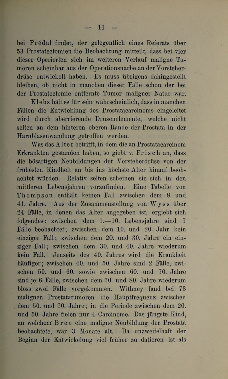 bei Prödal findet, der gelegentlich eines Referats über 53 Prostatectomien die Beobachtung mitteilt, dass bei vier dieser Operierten sich im weiteren Verlauf maligne Tu¬ moren scheinbar aus der Operationsnarbe an der Vorsteher¬ drüse entwickelt haben. Es muss übrigens dahingestellt bleiben, ob nicht in manchen dieser Fälle schon der bei der Prostatectomie entfernte Tumor maligner Natur war. Klebs hält es für sehr wahrscheinlich, dass in manchen Fällen die Entwicklung des Prostatacarcinoms eingeleitet wird durch aberrierende Drüsenelemente, welche nicht selten an dem hinteren oberen Rande der Prostata in der Harnblasenwandung getroffen werden. Was das Alter betrifft, in dem die an Prostatacarcinom Erkrankten gestanden haben, so giebt v. Frisch an, dass die bösartigen Neubildungen der Vorsteherdrüse von der frühesten Kindheit an bis ins höchste Alter hinauf beob¬ achtet würden. Relativ selten scheinen sie sich in den mittleren Lebensjahren vorzufinden. Eine Tabelle von Thompson enthält keinen Fall zwischen dem 8. und 41. Jahre. Aus der Zusammenstellung von Wyss über 24 Fälle, in denen das Alter angegeben ist, ergiebt sich folgendes: zwischen dem 1.—10. Lebensjahre sind 7 Fälle beobachtet; zwischen dem 10. und 20. Jahr kein einziger Fall; zwischen dem 20. und 30. Jahre ein ein¬ ziger Fall; zwischen dem 30. lind 40. Jahre wiederum kein Fall. Jenseits des 40. Jahres wird die Krankheit häufiger; zwischen 40. und 50. Jahre sind 2 Fälle, zwi¬ schen 50. und 60. sowie zwischen 60. und 70. Jahre sind je 6 Fälle, zwischen dem 70. und 80. Jahre wiederum bloss zwei Fälle vorgekommen. Withney fand bei 73 malignen Prostatatumoren die Hauptfrecpienz zwischen dem 50. und 70. Jahre; in die Periode zwischen dem 20. und 50. Jahre fielen nur 4 Carcinome. Das jüngste Kind, an welchem Bree eine maligne Neubildung der Prostata beobachtete, war 3 Monate alt. Da unzweifelhaft der Beginn der Entwickelung viel früher zu datieren ist als