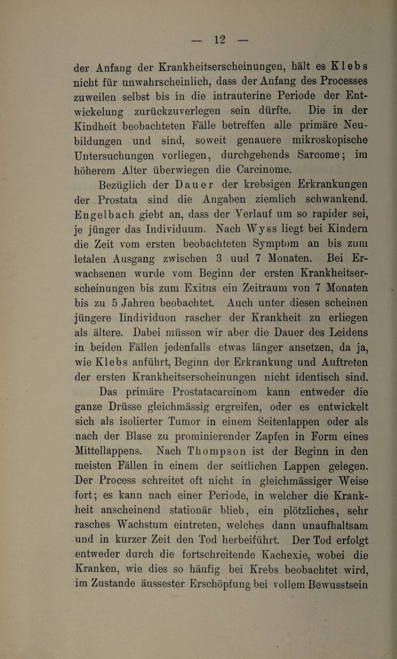 der Anfang der Krankheitserscheinungen, hält es Klebs nicht für unwahrscheinlich, dass der Anfang des Processes zuweilen selbst bis in die intrauterine Periode der Ent¬ wickelung zurückzuverlegen sein dürfte. Die in der Kindheit beobachteten Fälle betreffen alle primäre Neu¬ bildungen und sind, soweit genauere mikroskopische Untersuchungen vorliegen, durchgehends Sarcome; im höherem Alter überwiegen die Carcinome. Bezüglich der Dauer der krebsigen Erkrankungen der Prostata sind die Angaben ziemlich schwankend. Engelbach giebt an, dass der Verlauf um so rapider sei, je jünger das Individuum. Nach Wyss liegt bei Kindern die Zeit vom ersten beobachteten Symptom an bis zum letalen Ausgang zwischen 3 uud 7 Monaten. Bei Er¬ wachsenen wurde vom Beginn der ersten Krankheitser¬ scheinungen bis zum Exitus ein Zeitraum von 7 Monaten bis zu 5 Jahren beobachtet. Auch unter diesen scheinen jüngere Iindividuon rascher der Krankheit zu erliegen als ältere. Dabei müssen wir aber die Dauer des Leidens in beiden Fällen jedenfalls etwas länger ansetzen, da ja, wie Klebs anführt, Beginn der Erkrankung und Auftreten der ersten Krankheitserscheinungen nicht identisch sind. Das primäre Prostatacarcinom kann entweder die ganze Drüsse gleichmässig ergreifen, oder es entwickelt sich als isolierter Tumor in einem Seitenlappen oder als nach der Blase zu prominierender Zapfen in Form eines Mittellappens. Nach Thompson ist der Beginn in den meisten Fällen in einem der seitlichen Lappen gelegen. Der Process schreitet oft nicht in gleichmässiger Weise fort; es kann nach einer Periode, in welcher die Krank¬ heit anscheinend stationär blieb, ein plötzliches, sehr rasches Wachstum eintreten, welches dann unaufhaltsam und in kurzer Zeit den Tod herbeiführt. Der Tod erfolgt entweder durch die fortschreitende Kachexie, wobei die Kranken, wie dies so häufig bei Krebs beobachtet wird, im Zustande äussester Erschöpfung bei vollem Bewusstsein