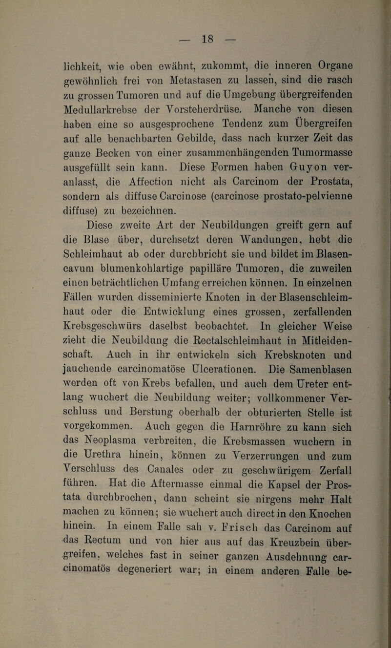 lichkeit, wie oben ewähnt, zukommt, die inneren Organe gewöhnlich frei von Metastasen zu lassen, sind die rasch zu grossen Tumoren und auf die Umgebung iibergreifenden Medullarkrebse der Vorsteherdrüse. Manche von diesen haben eine so ausgesprochene Tendenz zum Übergreifen auf alle benachbarten Gebilde, dass nach kurzer Zeit das ganze Becken von einer zusammenhängenden Tumormasse ausgefüllt sein kann. Diese Formen haben Guyon ver¬ anlasst, die Affection nicht als Carcinom der Prostata, sondern als diffuse Carcinose (carcinose prostato-pelvienne diffuse) zu bezeichnen. Diese zweite Art der Neubildungen greift gern auf die Blase über, durchsetzt deren Wandungen, hebt die Schleimhaut ab oder durchbricht sie und bildet im Blasen- cavum blumenkohlartige papilläre Tumoren, die zuweilen einen beträchtlichen Umfang erreichen können. In einzelnen Fällen wurden disseminierte Knoten in der Blasenschleim¬ haut oder die Entwicklung eines grossen, zerfallenden Krebsgeschwürs daselbst beobachtet. In gleicher Weise zieht die Neubildung die Rectalschleimhaut in Mitleiden¬ schaft. Auch in ihr entwickeln sich Krebsknoten und jauchende carcinomatöse Ulcerationen. Die Samenblasen werden oft von Krebs befallen, und auch dem Ureter ent¬ lang wuchert die Neubildung weiter; vollkommener Ver¬ schluss und Beratung oberhalb der obturierten Stelle ist vorgekommen. Auch gegen die Harnröhre zu kann sich das Neoplasma verbreiten, die Krebsmassen wuchern in die Urethra hinein, können zu Verzerrungen und zum Verschluss des Canales oder zu geschwürigem Zerfall führen. Hat die Aftermasse einmal die Kapsel der Pros¬ tata durchbrochen, dann scheint sie nirgens mehr Halt machen zu können; sie wuchert auch direct in den Knochen hinein. In einem Falle sah v. Frisch das Carcinom auf das Rectum und von hier aus auf das Kreuzbein über¬ greifen, welches fast in seiner ganzen Ausdehnung car- cinomatös degeneriert war; in einem anderen Falle be-