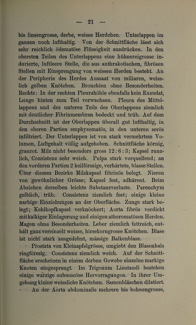 bis linsengrosse, derbe, weisse Herdchen. Unterlappen im ganzen noch lufthaltig. Von der Schnittfläche lässt sich sehr reichlich ödematöse Flüssigkeit ausdrücken. In den obersten Teilen des Unterlappens eine hühnereigrosse in- durierte, luftleere Stelle, die aus anthrakotischen, fibrösen Stellen mit Einsprengung von weissen Herden besteht. An der Peripherie des Herdes Aussaat von miliaren, weiss- lich gelben Knötchen. Bronchien ohne Besonderheiten. Bechts: In der rechten Pleurahöhle ebenfalls kein Exsudat, Lunge hinten zum Teil verwachsen. Pleura des Mittel¬ lappens und des unteren Teils des Oberlappens ziemlich mit deutlicher Fibrinmembran bedeckt und trüb. Auf dem Durchschnitt ist der Oberlappen überall gut lufthaltig, in den oberen Partien emphysematos, in den unteren serös infiltriert. Der Unterlappen ist von stark vermehrtem Vo¬ lumen, Luftgehalt völlig aufgehoben. Schnittfläche körnig, gfraurot. Milz nicht besonders gross 12:6:3; Kapsel ruuz- lich, Consistenz sehr weich. Pulpa stark vorquellend; an den vorderen Partien 2 keilförmige, verhärtete, blasse Stellen. Über diesem Bezirke Milzkapsel fibrinös belegt. Nieren von gewöhnlicher Grösse; Kapsel fest, adhärent. Beim Abziehen derselben leichte Substanzverluste. Parenchym gelblich, trüb. Consistenz ziemlich fest; einige kleine narbige Einziehungen an der Oberfläche. Zunge stark be¬ legt; Kehlkopfkapsel verknöchert; Aorta fibrös verdickt mitkalkiger Einlagerung und einigen atheromatösen Herden. Magen ohne Besonderheiten. Leber ziemlich fettreich, ent¬ hält ganz vereinzelt weisse, hirsekorngrosse Knötchen. Blase ist nicht stark ausgedehnt, mässige Balkenblase. - Prostata von Kleinapfelgrösse, umgiebt den Blasenhals ringförmig., Consistenz ziemlich weich. Auf der Schnitt¬ fläche erscheinen in einem derben Gewebe einzelne markige Knoten eingesprengt. Im Trigonum Lieutaudi bestehen einige warzige submucöse Hervorragungen. In ihrer Um¬ gebung kleine weissliche Knötchen. Samenbläschen dilatiert. An der Aorta abdominalis mehrere bis bohnengrosse,