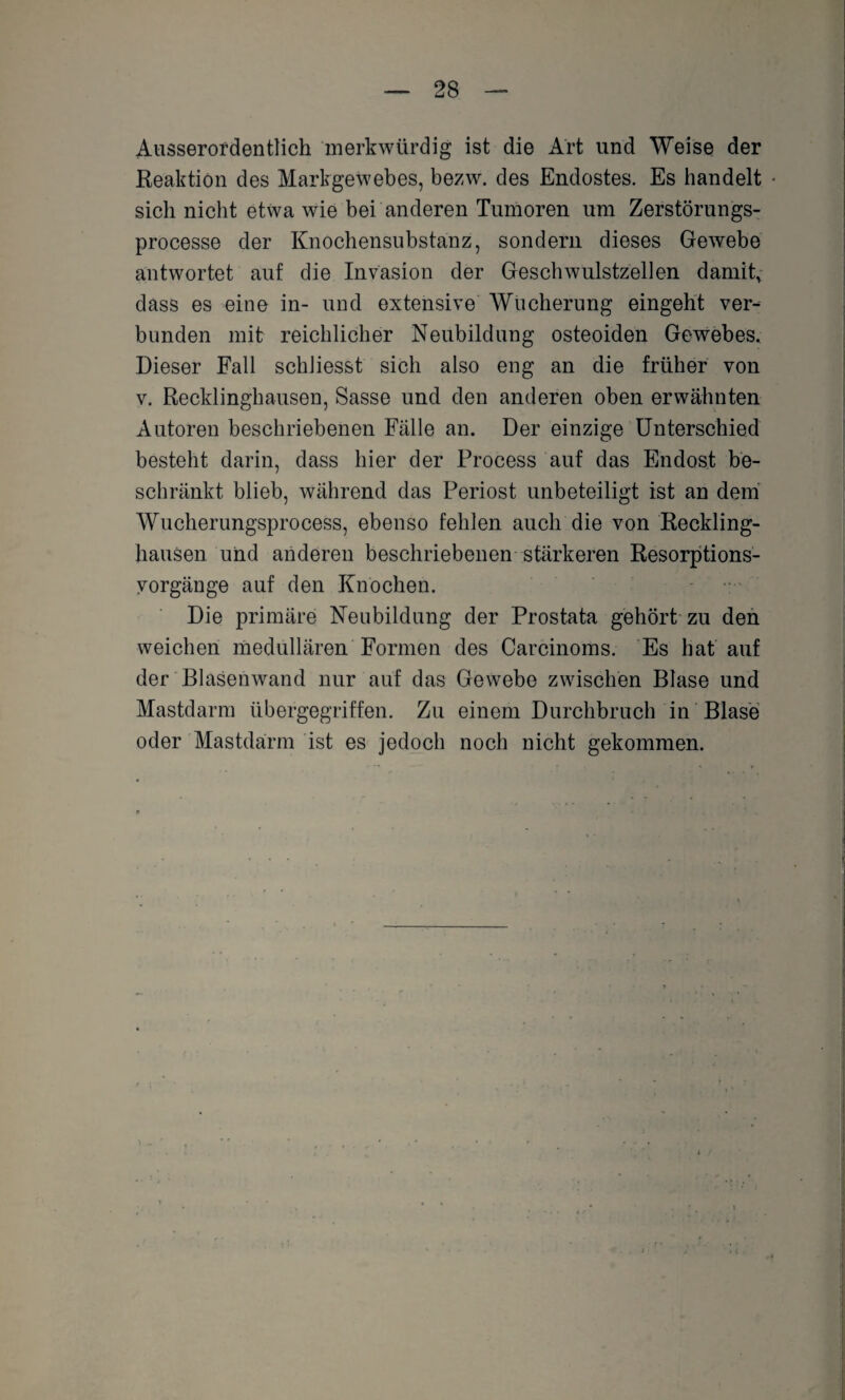 Ausserordentlich merkwürdig ist die Art und Weise der Reaktion des Markgewebes, bezw. des Endostes. Es handelt sich nicht etwa wie bei anderen Tumoren um Zerstörungs- processe der Knochensubstanz, sondern dieses Gewebe antwortet auf die Invasion der Geschwulstzellen damit, dass es eine in- und extensive Wucherung eingeht ver¬ bunden mit reichlicher Neubildung osteoiden Gewebes. Dieser Fall schliesst sich also eng an die früher von v. Recklinghausen, Sasse und den anderen oben erwähnten Autoren beschriebenen Fälle an. Der einzige Unterschied besteht darin, dass hier der Process auf das Endost be¬ schränkt blieb, während das Periost unbeteiligt ist an dem Wucherungsprocess, ebenso fehlen auch die von Reckling¬ hausen und anderen beschriebenen stärkeren Resorptions- vorgänge auf den Knochen. Die primäre Neubildung der Prostata gehört zu den weichen medullären Formen des Carcinoms. Es hat auf der Blasenwand nur auf das Gewebe zwischen Blase und Mastdarm übergegriffen. Zu einem Durchbruch in Blase oder Mastdarm ist es jedoch noch nicht gekommen.