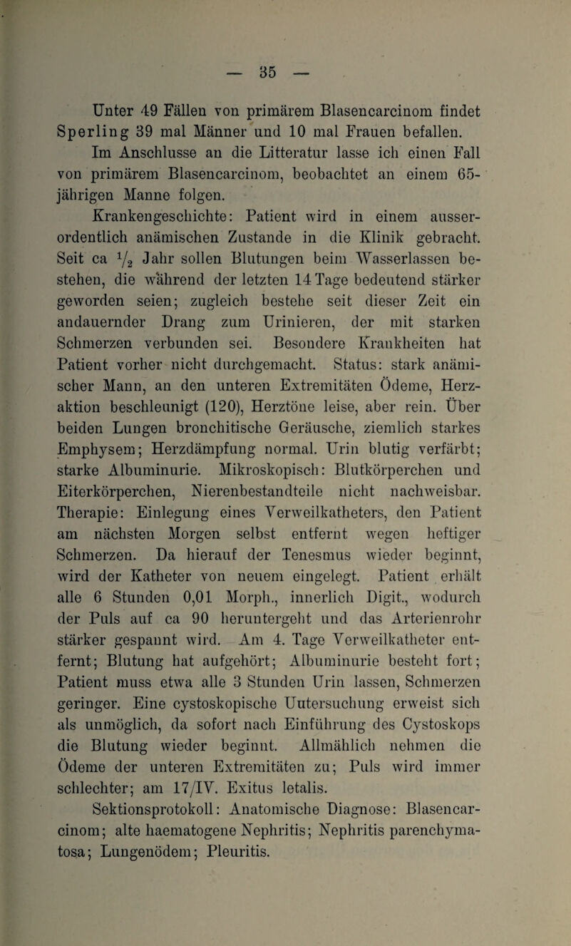 Unter 49 Fällen von primärem Blasencarcinom findet Sperling 39 mal Männer und 10 mal Frauen befallen. Im Anschlüsse an die Litteratur lasse ich einen Fall von primärem Blasencarcinom, beobachtet an einem 65- jährigen Manne folgen. Krankengeschichte: Patient wird in einem ausser¬ ordentlich anämischen Zustande in die Klinik gebracht. Seit ca 1/2 Jahr sollen Blutungen beim Wasserlassen be¬ stehen, die während der letzten 14 Tage bedeutend stärker geworden seien; zugleich bestehe seit dieser Zeit ein andauernder Drang zum Urinieren, der mit starken Schmerzen verbunden sei. Besondere Krankheiten hat Patient vorher nicht durchgemacht. Status: stark anämi¬ scher Mann, an den unteren Extremitäten Ödeme, Herz¬ aktion beschleunigt (120), Herztöne leise, aber rein. Über beiden Lungen bronchitische Geräusche, ziemlich starkes Emphysem; Herzdämpfung normal. Urin blutig verfärbt; starke Albuminurie. Mikroskopisch: Blutkörperchen und Eiterkörperchen, Nierenbestandteile nicht nachweisbar. Therapie: Einlegung eines Verweilkatheters, den Patient am nächsten Morgen selbst entfernt wegen heftiger Schmerzen. Da hierauf der Tenesmus wieder beginnt, wird der Katheter von neuem eingelegt. Patient erhält alle 6 Stunden 0,01 Morph., innerlich Digit., wodurch der Puls auf ca 90 heruntergeht und das Arterienrohr stärker gespannt wird. Am 4. Tage Venveilkatheter ent¬ fernt; Blutung hat aufgehört; Albuminurie besteht fort; Patient muss etwa alle 3 Stunden Urin lassen, Schmerzen geringer. Eine cystoskopische Untersuchung erweist sich als unmöglich, da sofort nach Einführung des Cystoskops die Blutung wieder beginnt. Allmählich nehmen die Ödeme der unteren Extremitäten zu; Puls wird immer schlechter; am 17/IV. Exitus letalis. Sektionsprotokoll: Anatomische Diagnose: Blasencar¬ cinom; alte haematogene Nephritis; Nephritis parenchyma- tosa; Lungenödem; Pleuritis.