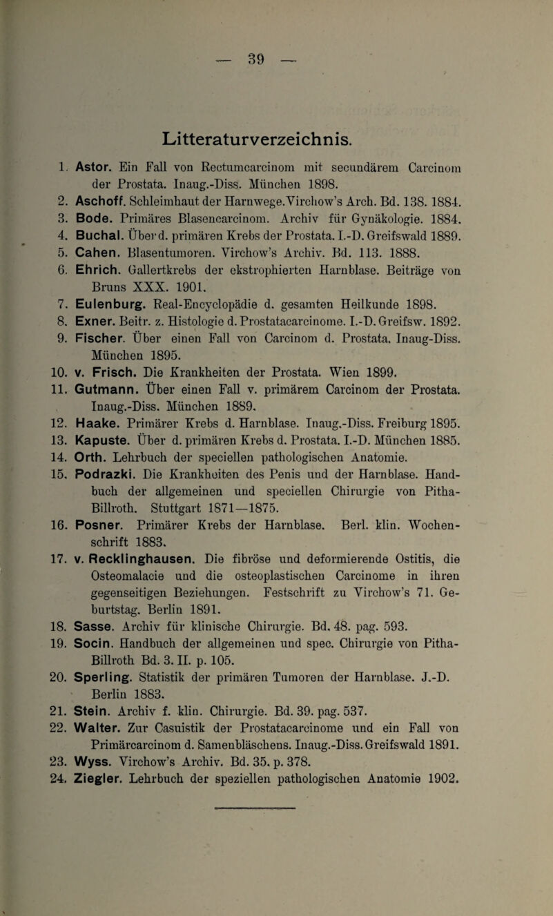 Litteraturverzeichnis. 1. Astor. Ein Fall von Rectumcarcinom mit secundärem Carcinom der Prostata. Inaug.-Diss. München 1898. 2. Aschoff. Schleimhaut der Harnwege.Yirchow’s Arch. Bd. 138. 1884. 3. Bode. Primäres Blasencarcinom. Archiv für Gynäkologie. 1884. 4. Buchal. Überd. primären Krebs der Prostata. I.-D. Greifswald 1889. 5. Cahen. Blasentumoren. Virchow’s Archiv. Bd. 113. 1888. 6. Ehrich. Gallertkrebs der ekstrophierten Harnblase. Beiträge von Bruns XXX. 1901. 7. Eulenburg. Real-Encyclopädie d. gesamten Heilkunde 1898. 8. Exner. Beitr. z. Histologie d. Prostatacarcinome. I.-D. Greifsw. 1892. 9. Fischer. Über einen Fall von Carcinom d. Prostata, Inaug-Diss. München 1895. 10. v. Frisch. Die Krankheiten der Prostata. Wien 1899. 11. Gutmann. Über einen Fall v. primärem Carcinom der Prostata. Inaug.-Diss. München 1889. 12. Haake. Primärer Krebs d. Harnblase. Inaug.-Diss. Freiburg 1895. 13. Kapuste. Über d. primären Krebs d. Prostata. I.-D. München 1885. 14. Orth. Lehrbuch der speciellen pathologischen Anatomie. 15. Podrazki. Die Krankheiten des Penis und der Harnblase. Hand¬ buch der allgemeinen und speciellen Chirurgie von Pitha- Billroth. Stuttgart 1871—1875. 16. Posner. Primärer Krebs der Harnblase. Berl. klin. Wochen¬ schrift 1883. 17. v. Recklinghausen. Die fibröse und deformierende Ostitis, die Osteomalacie und die osteoplastischen Carcinome in ihren gegenseitigen Beziehungen. Festschrift zu Yirchow’s 71. Ge¬ burtstag. Berlin 1891. 18. Sasse. Archiv für klinische Chirurgie. Bd. 48. pag. 593. 19. Socin. Handbuch der allgemeinen und spec. Chirurgie von Pitha- Billroth Bd. 3. II. p. 105. 20. Sperling. Statistik der primären Tumoren der Harnblase. J.-D. Berlin 1883. 21. Stein. Archiv f. klin. Chirurgie. Bd. 39. pag. 537. 22. Walter. Zur Casuistik der Prostatacarcinome und ein Fall von Primärcarcinom d. Samenbläschens. Inaug.-Diss. Greifswald 1891. 23. Wyss. Yirchow’s Archiv. Bd. 35. p. 378. 24. Ziegler. Lehrbuch der speziellen pathologischen Anatomie 1902.