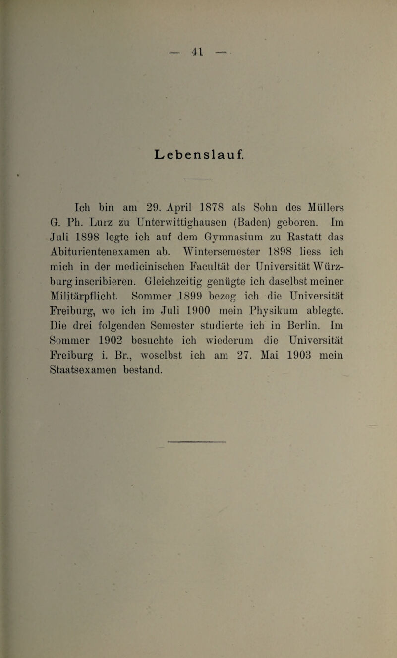 Lebenslauf. Ich bin am 29. April 1878 als Sohn des Müllers G. Ph. Lurz zu Unterwittighausen (Baden) geboren. Im Juli 1898 legte ich auf dem Gymnasium zu Rastatt das Abiturientenexamen ab. Wintersemester 1898 liess ich mich in der medicinischen Facultät der Universität Würz- burg inscribieren. Gleichzeitig genügte ich daselbst meiner Militärpflicht. Sommer 1899 bezog ich die Universität Freiburg, wo ich im Juli 1900 mein Physikum ablegte. Die drei folgenden Semester studierte ich in Berlin. Im Sommer 1902 besuchte ich wiederum die Universität Freiburg i. Br., woselbst ich am 27. Mai 1903 mein Staatsexamen bestand.