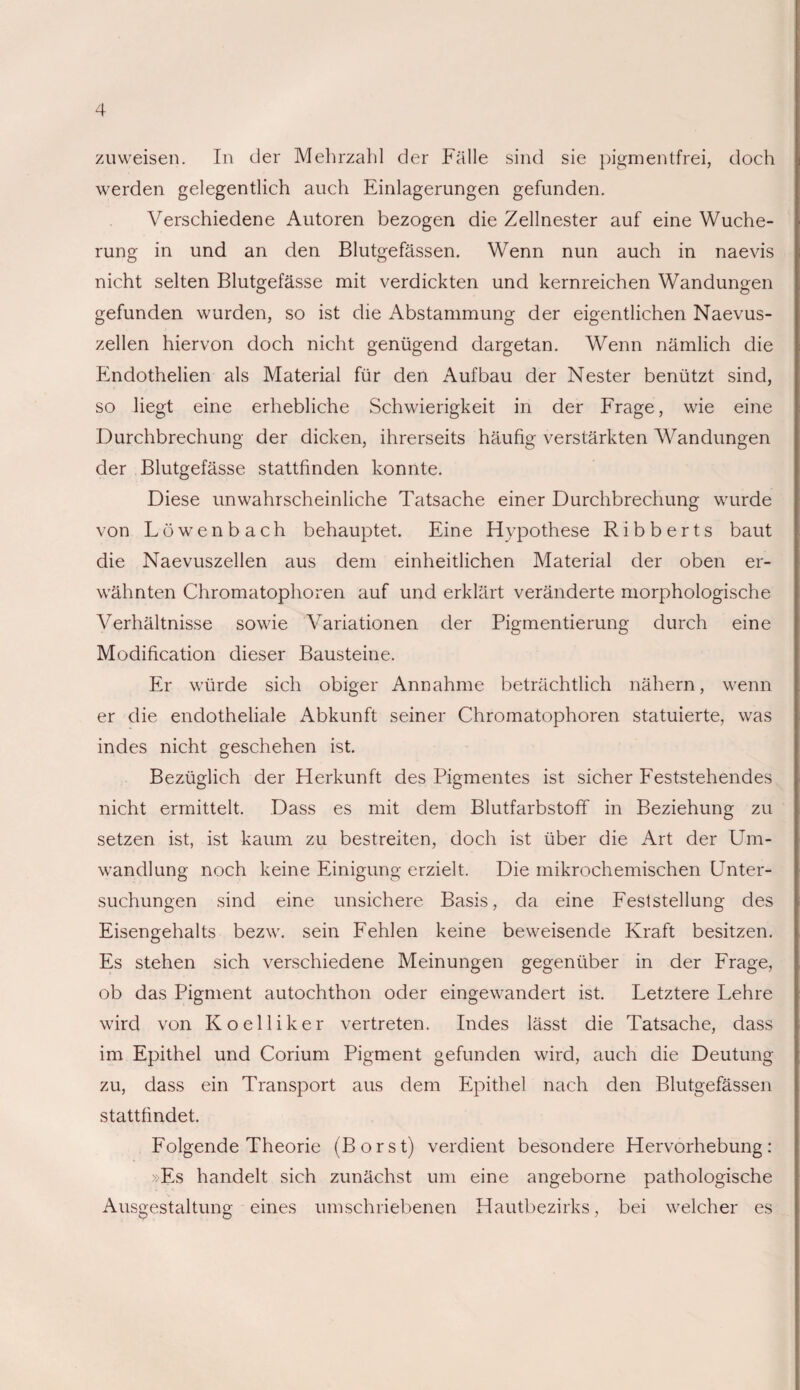 zu weisen. In der Mehrzahl der Fälle sind sie pigmentfrei, doch werden gelegentlich auch Einlagerungen gefunden. Verschiedene Autoren bezogen die Zellnester auf eine Wuche¬ rung in und an den Blutgefässen. Wenn nun auch in naevis nicht selten Blutgefässe mit verdickten und kernreichen Wandungen gefunden wurden, so ist die Abstammung der eigentlichen Naevus¬ zellen hiervon doch nicht genügend dargetan. Wenn nämlich die Endothelien als Material für den Aufbau der Nester benützt sind, so liegt eine erhebliche Schwierigkeit in der Frage, wie eine Durchbrechung der dicken, ihrerseits häufig verstärkten Wandungen der Blutgefässe stattfinden konnte. Diese unwahrscheinliche Tatsache einer Durchbrechung wurde von Löwenbach behauptet. Eine Hypothese Ribberts baut die Naevuszellen aus dem einheitlichen Material der oben er¬ wähnten Chromatophoren auf und erklärt veränderte morphologische Verhältnisse sowie Variationen der Pigmentierung durch eine Modification dieser Bausteine. Er würde sich obiger Annahme beträchtlich nähern, wenn er die endotheliale Abkunft seiner Chromatophoren statuierte, was indes nicht geschehen ist. Bezüglich der Herkunft des Pigmentes ist sicher Feststehendes nicht ermittelt. Dass es mit dem Blutfarbstoff in Beziehung zu setzen ist, ist kaum zu bestreiten, doch ist über die Art der Um¬ wandlung noch keine Einigung erzielt. Die mikrochemischen Unter¬ suchungen sind eine unsichere Basis, da eine Feststellung des Eisengehalts bezw. sein Fehlen keine beweisende Kraft besitzen. Es stehen sich verschiedene Meinungen gegenüber in der Frage, ob das Pigment autochthon oder eingewandert ist. Letztere Lehre wird von Koelliker vertreten. Indes lässt die Tatsache, dass im Epithel und Corium Pigment gefunden wird, auch die Deutung zu, dass ein Transport aus dem Epithel nach den Blutgefässen stattfindet. Folgende Theorie (Borst) verdient besondere Hervorhebung: »Es handelt sich zunächst um eine angeborne pathologische Ausgestaltung eines umschriebenen Hautbezirks, bei welcher es