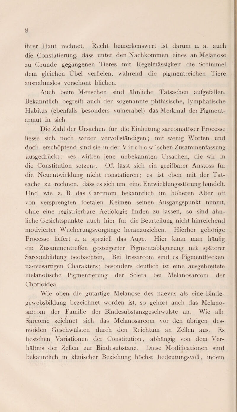 ihrer Haut rechnet. Recht bemerkenswert ist darum u. a. auch die Constatierung, dass unter den Nachkommen eines an Melanose zu Grunde gegangenen Tieres mit Regelmässigkeit die Schimmel dem gleichen Übel verfielen, während die pigmentreichen Tiere ausnahmslos verschont blieben. Auch beim Menschen sind ähnliche Tatsachen aufgefallen. Bekanntlich begreift auch der sogenannte phthisische, lymphatische Habitus (ebenfalls besonders vulnerabel) das Merkmal der Pigment¬ armut in sich. Die Zahl der Ursachen für die Einleitung sarcomatöser Processe liesse sich noch weiter vervollständigen; mit wenig Worten und doch erschöpfend sind sie in der V i r c h o w ’ sehen Zusammenfassung ausgedrückt: »es wirken jene unbekannten Ursachen, die wir in die Constitution setzen«. Oft lässt sich ein greifbarer Anstoss für die Neuentwicklung nicht constatieren; es ist eben mit der Tat¬ sache zu rechnen, dass es sich um eine Entwicklungsstörung handelt. Und wie z. B. das Carcinom bekanntlich im höheren Alter oft von versprengten foetalen Keimen seinen Ausgangspunkt nimmt, ohne eine registrierbare Aetiologie finden zu lassen, so sind ähn¬ liche Gesichtspunkte auch hier für die Beurteilung nicht hinreichend motivierter Wucherungsvorgänge heranzuziehen. Hierher gehörige Processe liefert u. a. speziell das Auge. Hier kann man häufig ein Zusammentreffen gesteigerter Pigmentablagerung mit späterer Sarcombildung beobachten, Bei Irissarcom sind es Pigmentflecken naevusartigen Charakters; besonders deutlich ist eine ausgebreitete melanotische Pigmentierung der Sclera bei Melanosarcom der Chorioidea. Wie oben die gutartige Melanose des naevus als eine Binde- gewebsbildung bezeichnet worden ist, so gehört auch das Melano¬ sarcom der Eamilie der Bindesubstanzgeschwülste an. Wie alle Sarcome zeichnet sich das Melanosarcom vor den übrigen des- moiden Geschwülsten durch den Reichtum an Zellen aus. Es bestehen Variationen der Constitution, abhängig von dem Ver- hältnis der Zellen zur Bindesubstanz. Diese Modificationen sind bekanntlich in klinischer Beziehung höchst bedeutungsvoll, indem