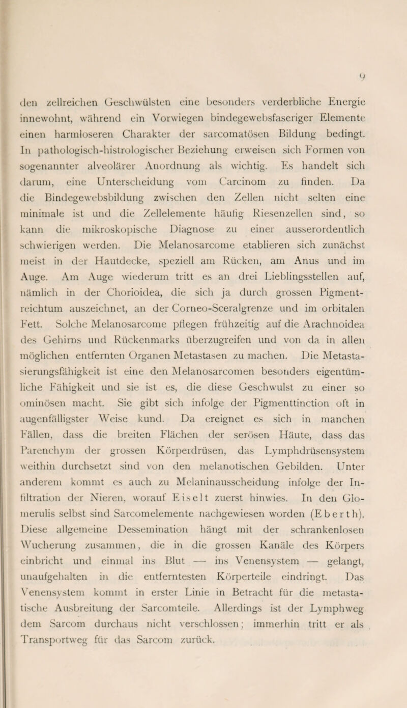 tlen zellreichen Geschwülsten eine besonders verderbliche Energie innewohnt, während ein Vorwiegen bindegewebsfaseriger Elemente einen harmloseren Charakter der sarcomatösen Bildung bedingt. In pathologisch-histrologischer Beziehung erweisen sich Formen von sogenannter alveolärer Anordnung als wichtig. Es handelt sich darum, eine Unterscheidung vom Carcinom zu finden. Da die Bindegewebsbildung zwischen den Zellen nicht selten eine minimale ist und die Zellelemente häufig Riesenzellen sind, so kann die mikroskopische Diagnose zu einer ausserordentlich schwierigen werden. Die Melanosarcome etablieren sich zunächst meist in der Hautdecke, speziell am Rücken, am Anus und im Auge. Am Auge wiederum tritt es an drei Lieblingsstellen auf, nämlich in der Chorioidea, die sich ja durch grossen Pigment¬ reichtum auszeichnet, an der Corneo-Sceralgrenze und im orbitalen Fett. Solche Melanosarcome pflegen frühzeitig auf die Arachnoidea des Gehirns und Rückenmarks überzugreifen und von da in allen möglichen entfernten Organen Metastasen zu machen. Die Metasta¬ sierungsfähigkeit ist eine den Melanosarcomen besonders eigentüm¬ liche Fähigkeit und sie ist es, die diese Geschwulst zu einer so ominösen macht. Sie gibt sich infolge der Pigmenttinction oft in augenfälligster Weise kund. Da ereignet es sich in manchen Fällen, dass die breiten Flächen der serösen Häute, dass das Parenchym der grossen Körperdrüsen, das Lymphdrüsensystem weithin durchsetzt sind von den melanotischen Gebilden. Unter anderem kommt es auch zu Melaninausscheidung infolge der In¬ filtration der Nieren, worauf Eiselt zuerst hinwies. In den Gio- merulis selbst sind Sarcomelemente nachgewiesen worden (Eberth). Diese allgemeine Dessemination hängt mit der schrankenlosen Wucherung zusammen, die in die grossen Kanäle des Körpers einbricht und einmal ins Blut — ins Venensystem — gelangt, unaufgehalten in die entferntesten Körperteile eindringt. Das Venensystem kommt in erster Linie in Betracht für die metasta¬ tische Ausbreitung der Sarcomteile. Allerdings ist der Lymphweg dem Sarcom durchaus nicht verschlossen; immerhin tritt er als Transportweg für das Sarcom zurück.