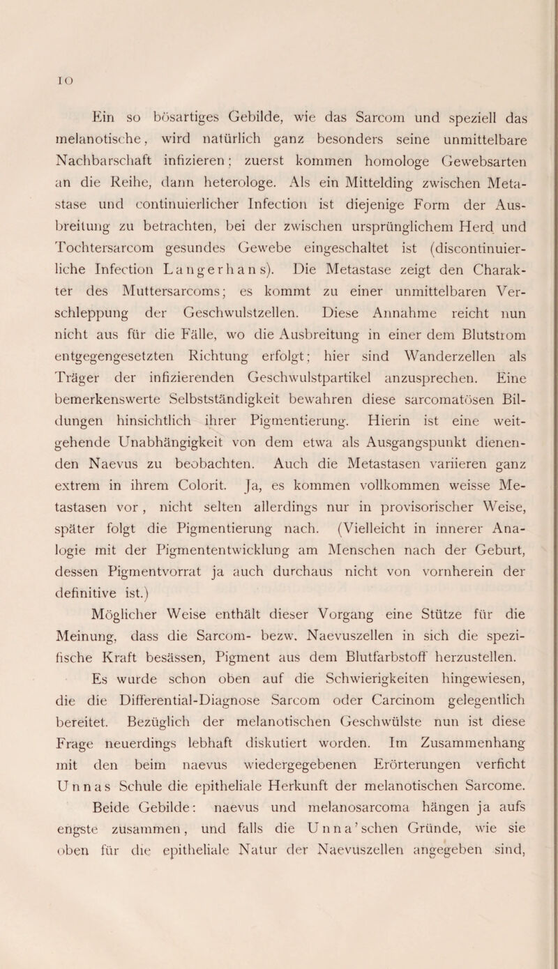 IO Ein so bösartiges Gebilde, wie das Sarcom und speziell das melanotische, wird natürlich ganz besonders seine unmittelbare Nachbarschaft infizieren; zuerst kommen homologe Gewebsarten an die Reihe, dann heterologe. Als ein Mittelding zwischen Meta¬ stase und continuierlicher Infection ist diejenige Form der Aus¬ breitung zu betrachten, bei der zwischen ursprünglichem Herd und Tochtersarcom gesundes Gewebe eingeschaltet ist (discontinuier- liche Infection Langerhans). Die Metastase zeigt den Charak¬ ter des Muttersarcoms; es kommt zu einer unmittelbaren Ver¬ schleppung der Geschwulstzellen. Diese Annahme reicht nun nicht aus für die Fälle, wo die Ausbreitung in einer dem Blutstrom entgegengesetzten Richtung erfolgt; hier sind Wanderzellen als Träger der infizierenden Geschwulstpartikel anzusprechen. Eine bemerkenswerte Selbstständigkeit bewahren diese sarcomatösen Bil¬ dungen hinsichtlich ihrer Pigmentierung. Hierin ist eine weit¬ gehende Unabhängigkeit von dem etwa als Ausgangspunkt dienen¬ den Naevus zu beobachten. Auch die Metastasen variieren ganz extrem in ihrem Colorit. ]a, es kommen vollkommen weisse Me¬ tastasen vor, nicht selten allerdings nur in provisorischer Weise, später folgt die Pigmentierung nach. (Vielleicht in innerer Ana¬ logie mit der Pigmententwicklung am Menschen nach der Geburt, dessen Pigmentvorrat ja auch durchaus nicht von vornherein der definitive ist.) Möglicher Weise enthält dieser Vorgang eine Stütze für die Meinung, dass die Sarcom- bezw. Naevuszellen in sich die spezi¬ fische Kraft besässen, Pigment aus dem Blutfarbstoff herzustellen. Es wurde schon oben auf die Schwierigkeiten hingewiesen, die die Differential-Diagnose Sarcom oder Carcinom gelegentlich bereitet. Bezüglich der melanotischen Geschwülste nun ist diese Frage neuerdings lebhaft diskutiert worden. Im Zusammenhang mit den beim naevus wiedergegebenen Erörterungen verficht Unnas Schule die epitheliale Herkunft der melanotischen Sarcome. Beide Gebilde: naevus und melanosarcoma hängen ja aufs engste zusammen, und falls die Unna’ sehen Gründe, wie sie oben für die epitheliale Natur der Naevuszellen angegeben sind,