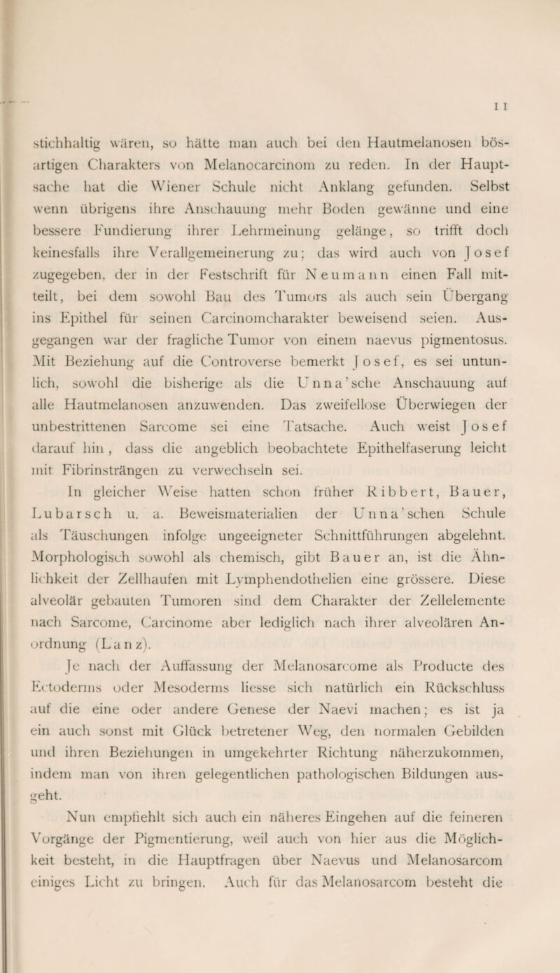 stichhaltig wären, so hätte man auch bei den Hautmelanosen bös¬ artigen Charakters von Melanoearcinom zu reden. In der Haupt¬ sache hat die Wiener Schule nicht Anklang gefunden. Selbst wenn übrigens ihre Anschauung mehr Boden gewänne und eine bessere Fundierung ihrer Lehrmeinung gelänge, so trifft doch keinesfalls ihre Verallgemeinerung zu; das wird auch von Josef zugegeben, der in der Festschrift für Neumann einen Fall mit¬ teilt, bei dem sowohl Bau des Tumors als auch sein Übergang ins Epithel für seinen Carcinomcharakter beweisend seien. Aus¬ gegangen war der fragliche Tumor von einem naevus pigmentosus. Mit Beziehung auf die Controverse bemerkt |osef, es sei untun¬ lich, sowohl die bisherige als die Unna’sehe Anschauung auf alle Hautmelanosen anzuwenden. Das zweifellose Überwiegen der unbestrittenen Sareome sei eine Tatsache. Auch weist Josef darauf hin , dass die angeblich beobachtete Epithelfaserung leicht mit Fibrinsträngen zu verwechseln sei. ln gleicher Weise hatten schon früher R i b b e r t, Bauer, Lu bar sch u. a. Beweismaterialien der Unna'sehen Schule als Täuschungen infolge ungeeigneter Schnittführungen abgelehnt. Morphologisch sowohl als chemisch, gibt Bauer an, ist die Ähn¬ lichkeit der Zellhaufen mit Lymphendothelien eine grössere. Diese alveolär gebauten Tumoren sind dem Charakter der Zellelemente nach Sareome, Carcinome aber lediglich nach ihrer alveolären An¬ ordnung (Lanz). Je nach der Auffassung der Melanosarcome als Producte des Ectoderms oder Mesoderms Hesse sich natürlich ein Rückschluss auf die eine oder andere Genese der Naevi machen; es ist ja ein auch sonst mit Glück betretener Weg, den normalen Gebilden und ihren Beziehungen in umgekehrter Richtung näherzukommen, indem man von ihren gelegentlichen pathologischen Bildungen aus- geht. Nun empfiehlt sich auch ein näheres Eingehen auf die feineren Vorgänge der Pigmentierung, weil auch von hier aus die Möglich¬ keit besteht, in die Hauptfragen über Naevus und Melanosarcom einiges Licht zu bringen. Auch für das Melanosarcom besteht die