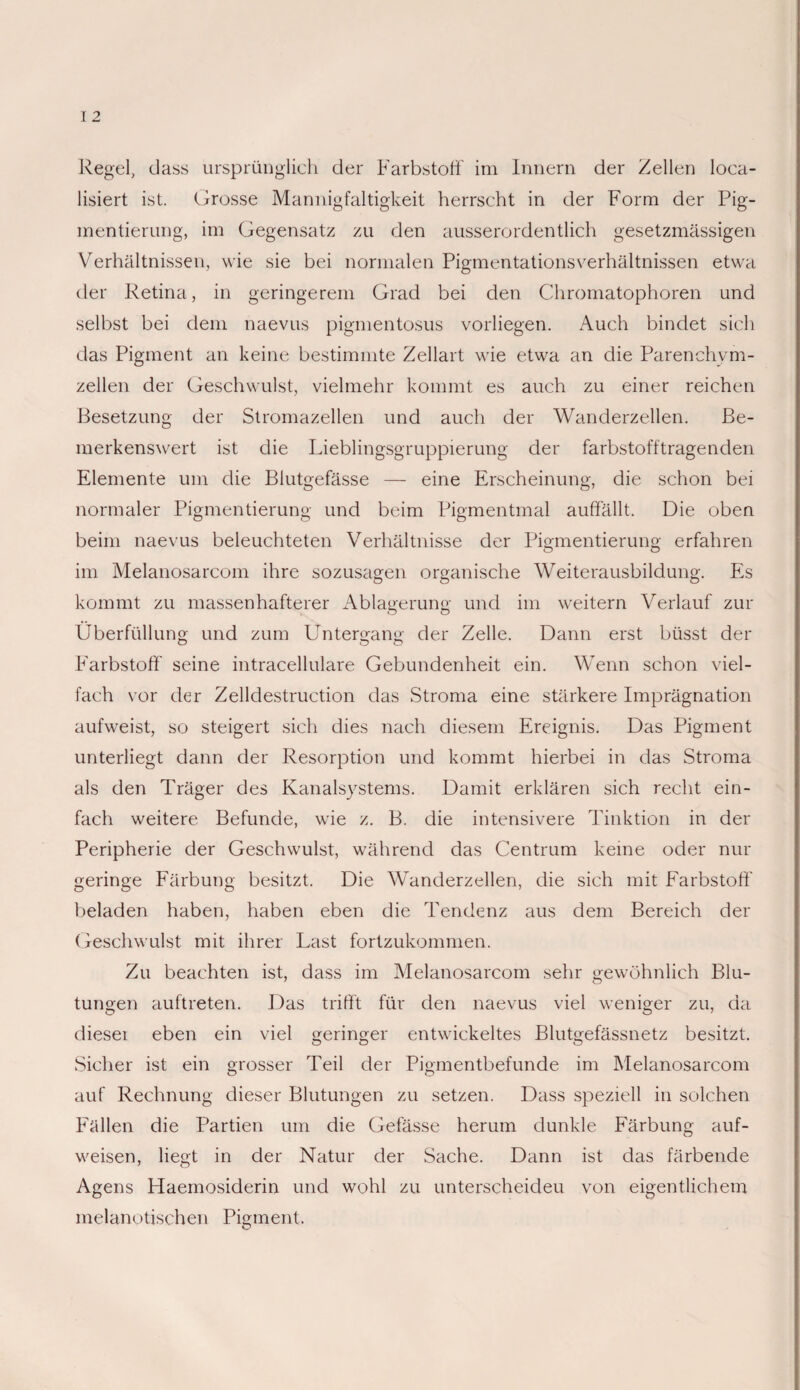 Regel, dass ursprünglich der Farbstoff im Innern der Zellen Rea¬ lisiert ist. Grosse Mannigfaltigkeit herrscht in der Form der Pig¬ mentierung, im Gegensatz zu den ausserordentlich gesetzmässigen Verhältnissen, wie sie bei normalen Pigmentationsverhältnissen etwa der Retina, in geringerem Grad bei den Chromatophoren und selbst bei dem naevus pigmentosus vorliegen. Auch bindet sich das Pigment an keine bestimmte Zellart wie etwa an die Parenchym¬ zellen der Geschwulst, vielmehr kommt es auch zu einer reichen Besetzung der Stromazellen und auch der Wanderzellen. Be¬ merkenswert ist die Lieblingsgruppierung der farbstofftragenden Elemente um die Blutgefässe — eine Erscheinung, die schon bei normaler Pigmentierung und beim Pigmentmal auffällt. Die oben beim naevus beleuchteten Verhältnisse der Pigmentierung erfahren im Melanosarcom ihre sozusagen organische Weiterausbildung. Es kommt zu massenhafterer Ablagerung und im weitern Verlauf zur Überfüllung und zum Untergang der Zelle. Dann erst büsst der Farbstoff seine intracellulare Gebundenheit ein. Wenn schon viel¬ fach vor der Zelldestruction das Stroma eine stärkere Imprägnation aufweist, so steigert sich dies nach diesem Ereignis. Das Pigment unterliegt dann der Resorption und kommt hierbei in das Stroma als den Träger des Kanalsystems. Damit erklären sich recht ein¬ fach weitere Befunde, wie z. B. die intensivere Tinktion in der Peripherie der Geschwulst, während das Centrum keine oder nur geringe Färbung besitzt. Die Wanderzellen, die sich mit Farbstoff beladen haben, haben eben die Tendenz aus dem Bereich der Geschwulst mit ihrer Last fortzukommen. Zu beachten ist, dass im Melanosarcom sehr gewöhnlich Blu¬ tungen auftreten. Das trifft für den naevus viel weniger zu, da diesei eben ein viel geringer entwickeltes Blutgefässnetz besitzt. Sicher ist ein grosser Teil der Pigmentbefunde im Melanosarcom auf Rechnung dieser Blutungen zu setzen. Dass speziell in solchen Fällen die Partien um die Gefässe herum dunkle Färbung auf¬ weisen, liegt in der Natur der Sache. Dann ist das färbende Agens Haemosiderin und wohl zu unterscheiden von eigentlichem melanotischen Pigment.