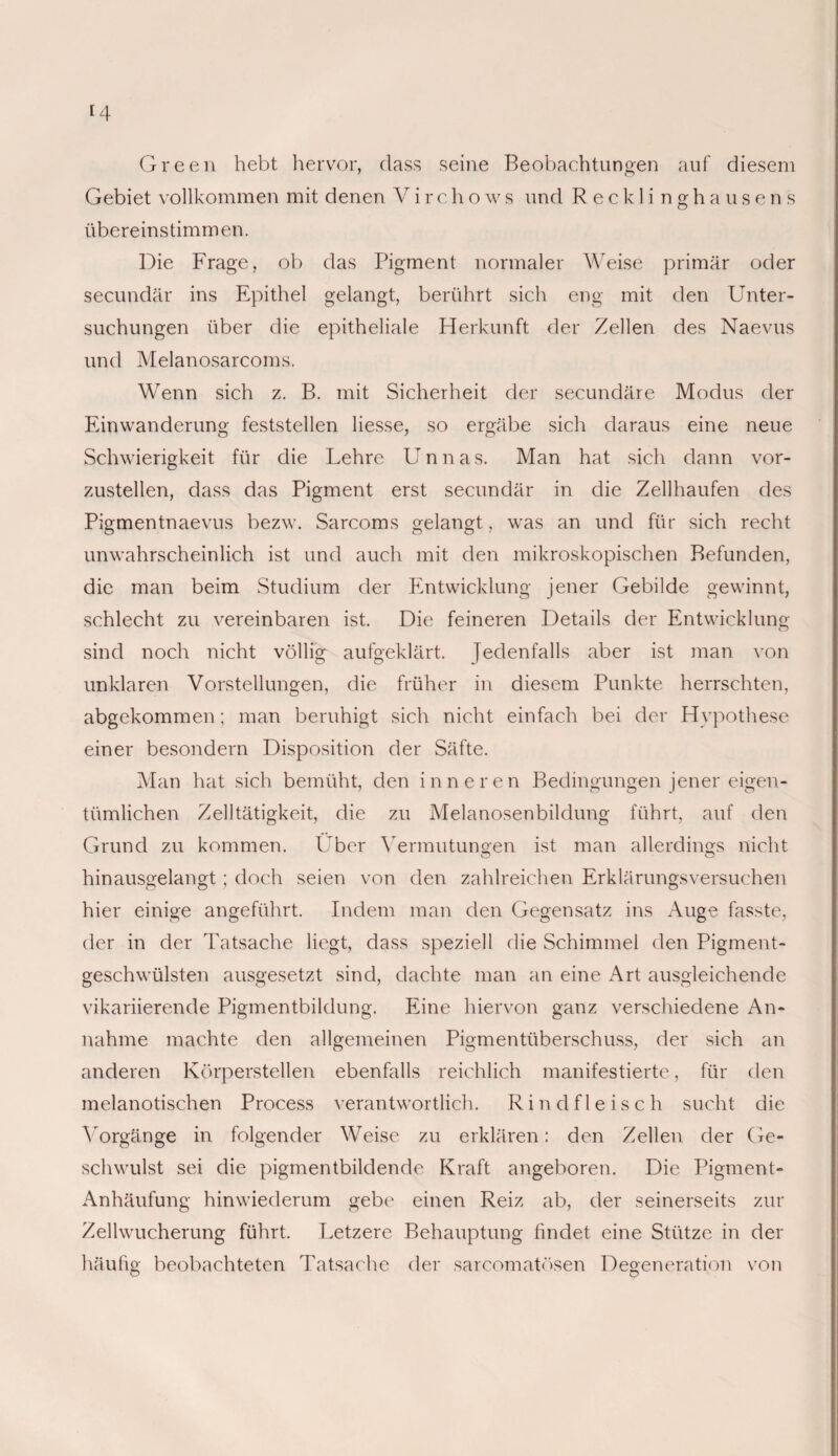 Green hebt hervor, dass seine Beobachtungen auf diesem Gebiet vollkommen mit denen Virchows und Recklinghausens übereinstimmen. Die Frage, ob das Pigment normaler Weise primär oder secundär ins Epithel gelangt, berührt sich eng mit den Unter¬ suchungen über die epitheliale Herkunft der Zellen des Naevus und Melanosarcoms. Wenn sich z. B. mit Sicherheit der secundäre Modus der Einwanderung feststellen Hesse, so ergäbe sich daraus eine neue Schwierigkeit für die Lehre Unnas. Man hat sich dann vor¬ zustellen, dass das Pigment erst secundär in die Zellhaufen des Pigmentnaevus bezw. Sarcoms gelangt, was an und für sich recht unwahrscheinlich ist und auch mit den mikroskopischen Befunden, die man beim Studium der Entwicklung jener Gebilde gewinnt, schlecht zu vereinbaren ist. Die feineren Details der Entwicklung sind noch nicht völlig aufgeklärt. Jedenfalls aber ist man von unklaren Vorstellungen, die früher in diesem Punkte herrschten, abgekommen; man beruhigt sich nicht einfach bei der Hypothese einer besondern Disposition der Säfte. Man hat sich bemüht, den inneren Bedingungen jener eigen¬ tümlichen Zelltätigkeit, die zu Melanosenbildung führt, auf den Grund zu kommen. Über Vermutungen ist man allerdings nicht hinausgelangt; doch seien von den zahlreichen Erklärungsversuchen hier einige angeführt. Indem man den Gegensatz ins Auge fasste, der in der Tatsache liegt, dass speziell die Schimmel den Pigment¬ geschwülsten ausgesetzt sind, dachte man an eine Art ausgleichende vikariierende Pigmentbildung. Eine hiervon ganz verschiedene An¬ nahme machte den allgemeinen Pigmentüberschuss, der sich an anderen Körperstellen ebenfalls reichlich manifestierte, für den melanotischen Process verantwortlich. Rindfleisch sucht die Vorgänge in folgender Weise zu erklären: den Zellen der Ge¬ schwulst sei die pigmentbildende Kraft angeboren. Die Pigment- Anhäufung hinwiederum gebe einen Reiz ab, der seinerseits zur Zellwucherung führt. Letzere Behauptung findet eine Stütze in der häufig beobachteten Tatsache der sarcomatösen Degeneration von