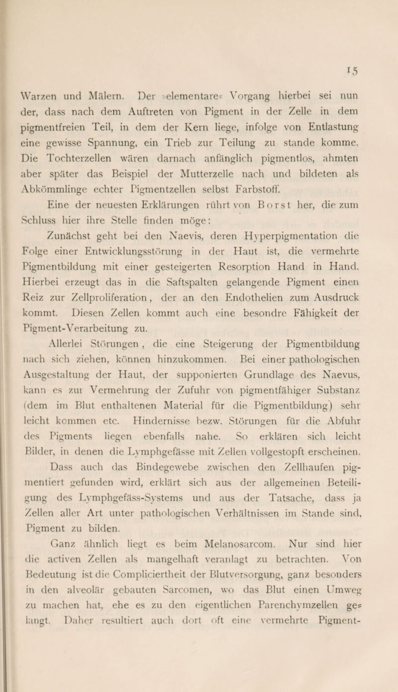 Warzen und Mülern. Der elementare« Vorgang hierbei sei nun der, dass nach dem Auftreten von Pigment in der Zelle in dem pigmentfreien 'Feil, in dem der Kern liege, infolge von Entlastung eine gewisse Spannung, ein Trieb zur Teilung zu stände komme. Die Tochterzellen wären darnach anfänglich pigmentlos, ahmten aber später das Beispiel der Mutterzelle nach und bildeten als Abkömmlinge echter Pigmentzellen selbst Farbstoff. Eine der neuesten Erklärungen rührt von Borst her, die zum Schluss hier ihre Stelle finden möge: Zunächst geht bei den Naevis, deren Hvperpigmentation die Folge einer Entwicklungsstörung in der Haut ist, die vermehrte Pigmentbildung mit einer gesteigerten Resorption Hand in Hand. Hierbei erzeugt das in die Saftspalten gelangende Pigment einen Reiz zur Zellproliferation , der an den Endothelien zum Ausdruck kommt. Diesen Zellen kommt auch eine besondre Fähigkeit der Pigment-Verarbeitung zu. Allerlei Störungen , die eine Steigerung der Pigmentbildung nach sich ziehen, können hinzukommen. Bei einer pathologischen Ausgestaltung der Haut, der supponierten Grundlage des Naevus, kann es zur Vermehrung der Zufuhr von pigmentfähiger Substanz (dem im Blut enthaltenen Material für die Pigmentbildung) sehr leicht kommen etc. Hindernisse bezvv. Störungen für die Abfuhr des Pigments liegen ebenfalls nahe. So erklären sich leicht Bilder, in denen die Lvmphgefässe mit Zellen vollgestopft erscheinen. Dass auch das Bindegewebe zwischen den Zellhaufen pig¬ mentiert gefunden wird, erklärt sich aus der allgemeinen Beteili¬ gung des Lvmphgefäss-Svstems und aus der Tatsache, dass ja Zellen aller Art unter pathologischen Verhältnissen im Stande sind, Pigment zu bilden. Ganz ähnlich liegt es beim Melanosarcom. Nur sind hier die activen Zellen als mangelhaft veranlagt zu betrachten. Von Bedeutung ist die Compliciertheit der Blutversorgung, ganz besonders in den alveolär gebauten Sarcomen, wo das Blut einen Umweg zu machen hat, ehe es zu den eigentlichen Parenchymzellen ge¬ langt. Daher resultiert auch dort oft eine vermehrte Pigment-