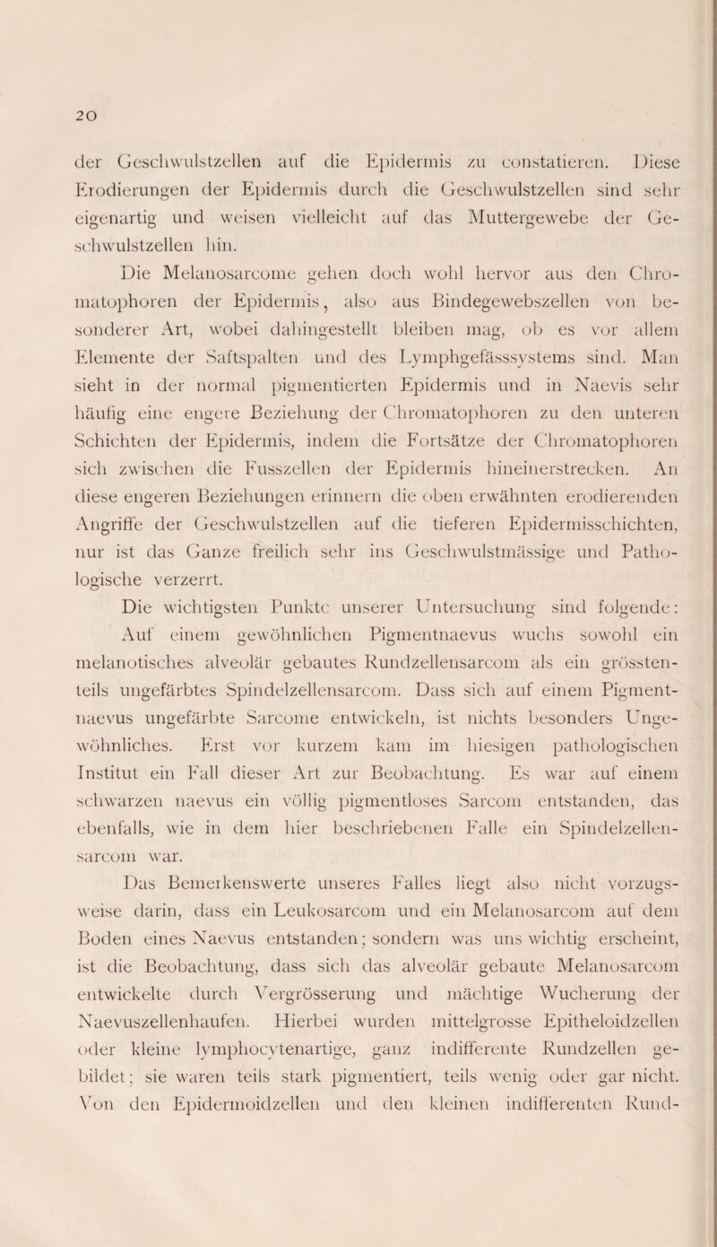 der Geschwulstzellen auf die Epidermis zu constatieren. Diese Erodierungen der Epidermis durch die Geschwulstzellen sind sehr eigenartig und weisen vielleicht auf das Muttergewebe der Ge¬ schwulstzellen hin. Die Melanosarcome gehen doch wohl hervor aus den Chro¬ matophoren der Epidermis ? also aus Bindegewebszellen von be¬ sonderer Art, wobei dahingestellt bleiben mag, ob es vor allem Elemente der Saftspalten und des Lymphgefässsystems sind. Man sieht in der normal pigmentierten Epidermis und in Naevis sehr häufig eine engere Beziehung der Chromatophoren zu den unteren Schichten der Epidermis, indem die Fortsätze der Chromatophoren sich zwischen die Fusszellen der Epidermis hineinerstrecken. An diese engeren Beziehungen erinnern die oben erwähnten erodierenden Angriffe der Geschwulstzellen auf die tieferen Epidermisschichten, nur ist das Ganze freilich sehr ins Geschwulstmässige und Patho- logische verzerrt. Die wichtigsten Punkte unserer Untersuchung sind folgende: Auf einem gewöhnlichen Pigmentnaevus wuchs sowohl ein melanotisches alveolär gebautes Rundzellensarcom als ein grössten- teils ungefärbtes Spindelzellensarcom. Dass sich auf einem Pigment¬ naevus ungefärbte Sarcome entwickeln, ist nichts besonders Unge¬ wöhnliches. Erst vor kurzem kam im hiesigen pathologischen Institut ein Fall dieser Art zur Beobachtung. Es war auf einem schwarzen naevus ein völlig pigmentloses Sarcom entstanden, das ebenfalls, wie in dem hier beschriebenen Falle ein Spindelzellen¬ sarcom war. Das Bemerkenswerte unseres Falles liegt also nicht Vorzugs- O O weise darin, dass ein Leukosarcom und ein Melanosarcom auf dem Boden eines Naevus entstanden; sondern was uns wichtig erscheint, ist die Beobachtung, dass sich das alveolär gebaute Melanosarcom entwickelte durch Vergrösserung und mächtige Wucherung der Naevuszellenhaufen. Hierbei wurden mittelgrosse Epitheloidzellen oder kleine lymphocytenartige, ganz indifferente Rundzellen ge¬ bildet ; sie waren teils stark pigmentiert, teils wenig oder gar nicht. Von den Epidermoidzellen und den kleinen indifferenten Rund-