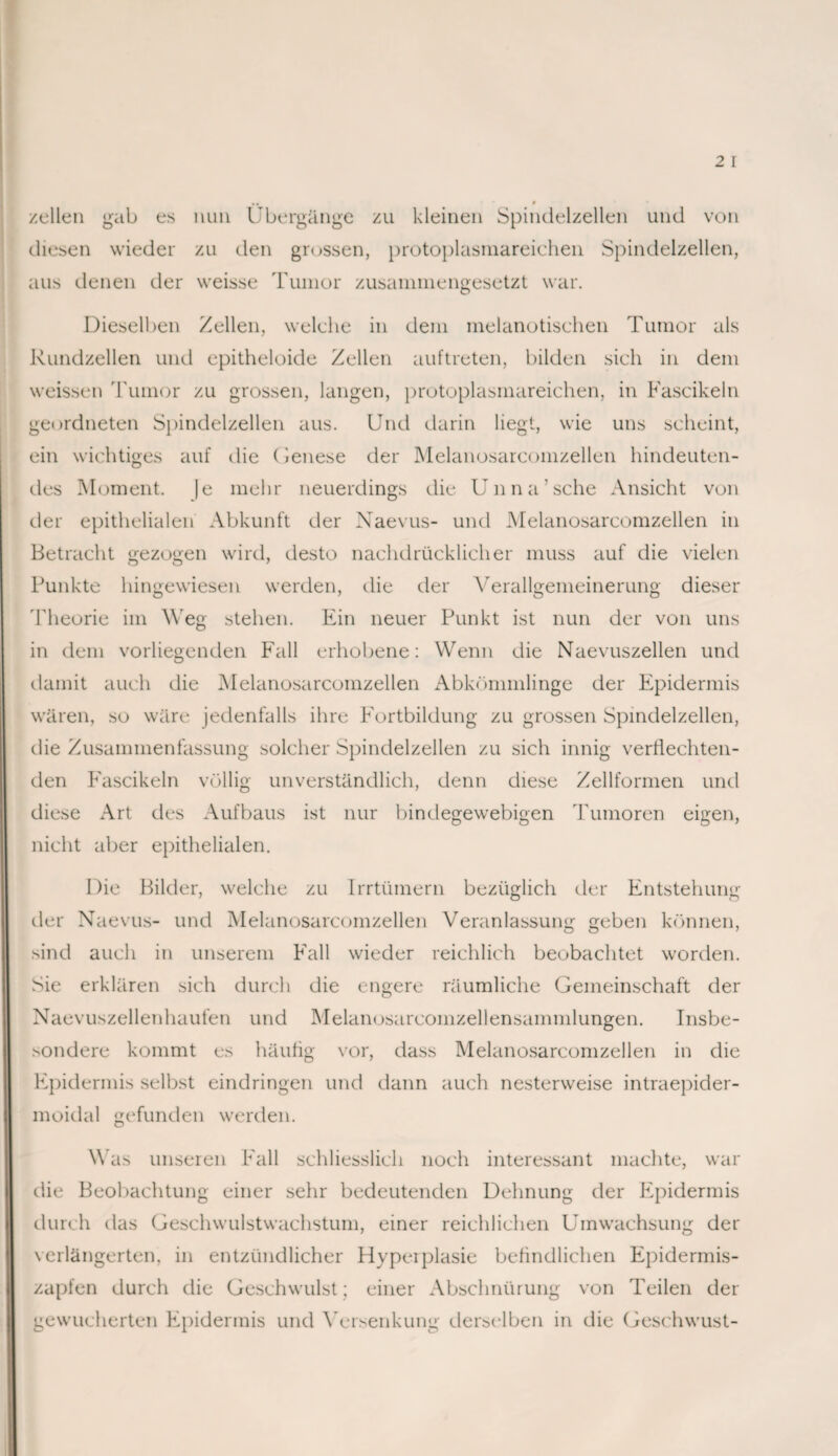 zellen gab es nun Übergänge zu kleinen Spindulzellen und von diesen wieder zu den grossen, protoplasmareichen Spindelzellen, aus denen der weisse Tumor zusammengesetzt war. Dieselben Zellen, welche in dem melanotischen Tumor als Rundzellen und epitheloide Zellen auftreten, bilden sich in dem weissen Tumor zu grossen, langen, protoplasmareichen, in Fascikeln geordneten Spindelzellen aus. Und darin liegt, wie uns scheint, ein wichtiges auf die (lenese der Melanosarcomzellen hindeuten¬ des Moment. |e mehr neuerdings die Unna’sehe Ansicht von der epithelialen Abkunft der Naevus- und Melanosarcomzellen in Betracht gezogen wird, desto nachdrücklicher muss auf die vielen Punkte hingewiesen werden, die der Verallgemeinerung dieser 'Theorie im Weg stehen. Ein neuer Punkt ist nun der von uns in dem vorliegenden Fall erhobene: Wenn die Naevuszellen und damit auch die Melanosarcomzellen Abkömmlinge der Epidermis wären, so wäre jedenfalls ihre Fortbildung zu grossen Spindelzellen, die Zusammenfassung solcher Spindelzellen zu sich innig verflechten¬ den Fascikeln völlig unverständlich, denn diese Zellformen und diese Art des Aufbaus ist nur bindegewebigen Tumoren eigen, nicht aber epithelialen. Die Bilder, welche zu Irrtümern bezüglich der Entstehung der Naevus- und Melanosarcomzellen Veranlassung geben können, sind auch in unserem Fall wieder reichlich beobachtet worden. Sie erklären sich durch die engere räumliche Gemeinschaft der Naevuszellenhaufen und Melanosarcomzellensammlungen. Insbe¬ sondere kommt es häufig vor, dass Melanosarcomzellen in die Epidermis selbst eindringen und dann auch nesterweise intraepider- moidal gefunden werden. Was unseren Fall schliesslich noch interessant machte, war die Beobachtung einer sehr bedeutenden Dehnung der Epidermis durch das Geschwulstwachstum, einer reichlichen Umwachsung der verlängerten, in entzündlicher Hyperplasie befindlichen Epidernris- zapfen durch die Geschwulst; einer Abschnürung von Teilen der gewucherten Epidermis und Versenkung derselben in die Geschwust-