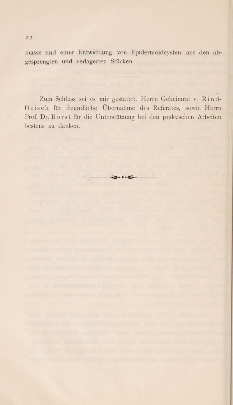 niasse und einer Entwicklung von Epidermoidcysten aus den ab¬ gesprengten und verlagerten Stücken. Zum Schluss sei es mir gestattet, Herrn Geheimrat v. Rind¬ fleisch für freundliche Übernahme des Referates, sowie Herrn Prof. Dr. Borst für die Unterstützung bei den praktischen Arbeiten bestens zu danken.