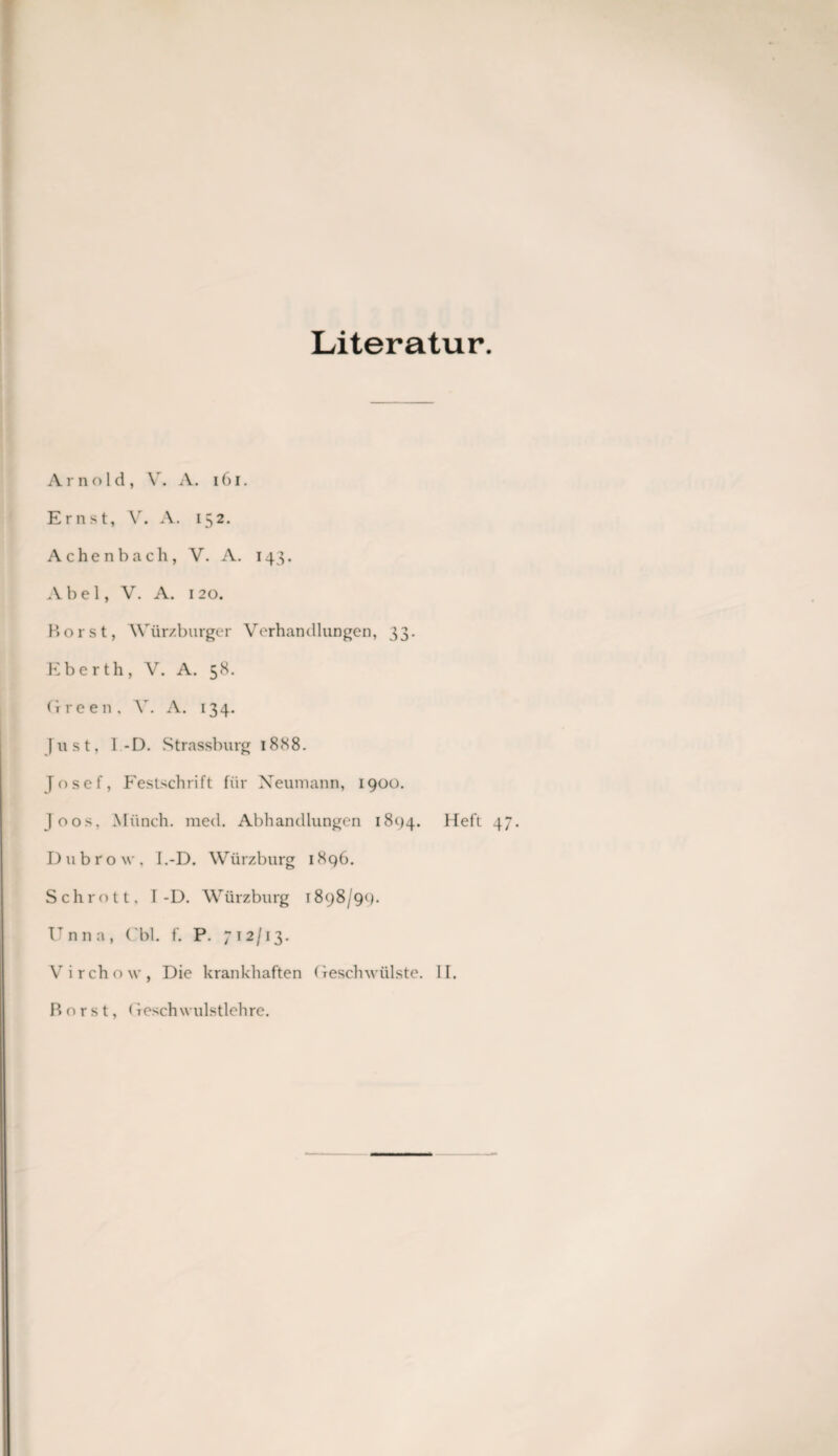 Literatur. Arnold, V. A. 161. Ernst, V. A. 152. Achenbach, V. A. 143. Abel, V. A. 120. Horst, Würzburger Verhandlungen, 33. Eberth, V. A. 58. Green, V. A. 134. Just, 1 -D. Strassburg 1888. Josef, Festschrift für Neumann, 1900. Joos, Münch, med. Abhandlungen 1894. Heft Dubrow, I.-D. Würzburg 1896. Schrott, I-D. Würzburg 1898/99. Unna, ( bl. f. P. 712/13. Virchow, Die krankhaften Geschwülste. II. Horst, (feschwulstlehre.