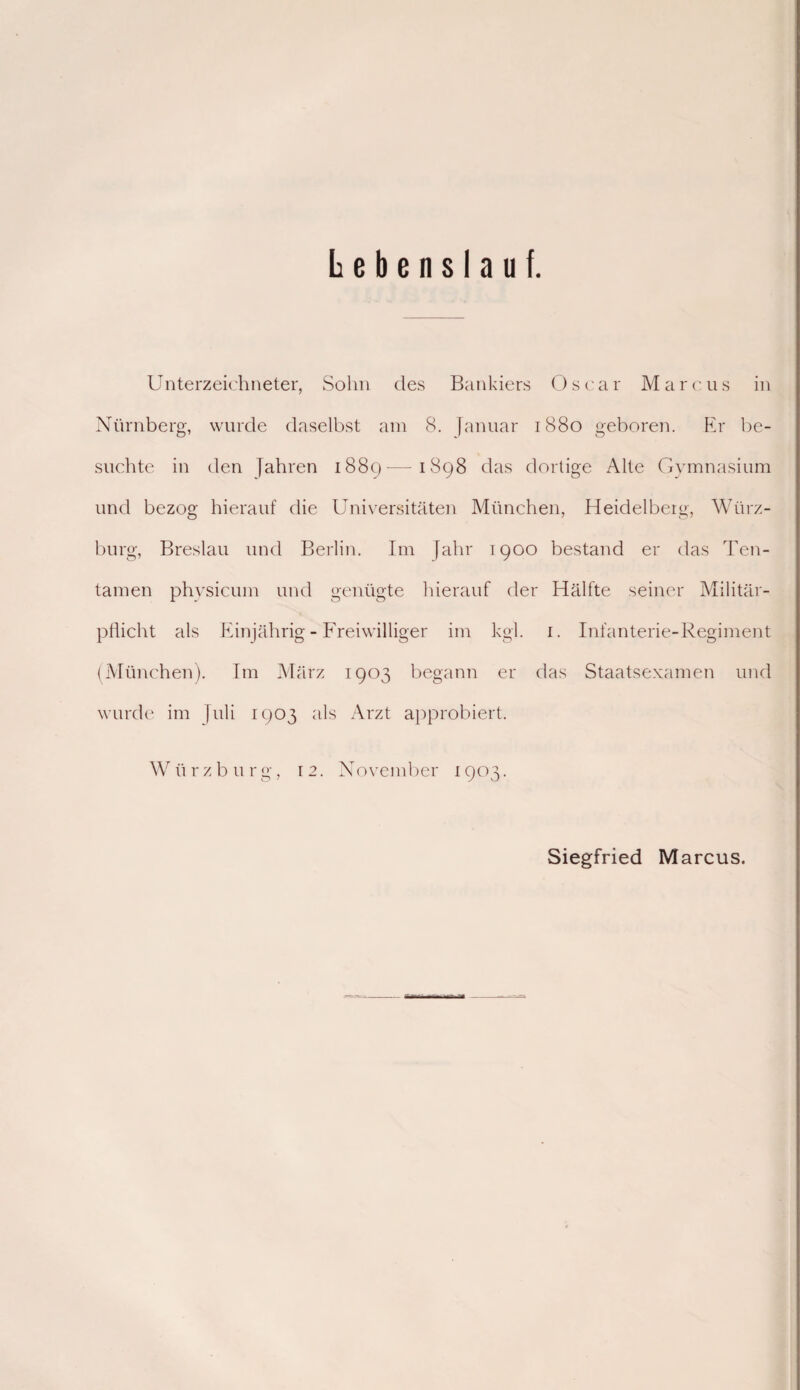 Lebenslauf. Unterzeichneter, Sohn des Bankiers Oscar Marcus in Nürnberg, wurde daselbst am 8. Januar 1880 geboren. Er be¬ suchte in den Jahren 1889-—-1898 das dortige Alte Gymnasium und bezog hierauf die Universitäten München, Heidelberg, Würz- burg, Breslau und Berlin. Im Jahr 1900 bestand er das Ten- tamen phvsicum und genügte hierauf der Hälfte seiner Militär¬ pflicht als Einjährig - Freiwilliger im kgi. 1. Infanterie-Regiment (München). Im März 1903 begann er das Staatsexamen und wurde im Juli 1903 als Arzt approbiert. W ii rzburg, 12. N ovember 1903. Siegfried Marcus.
