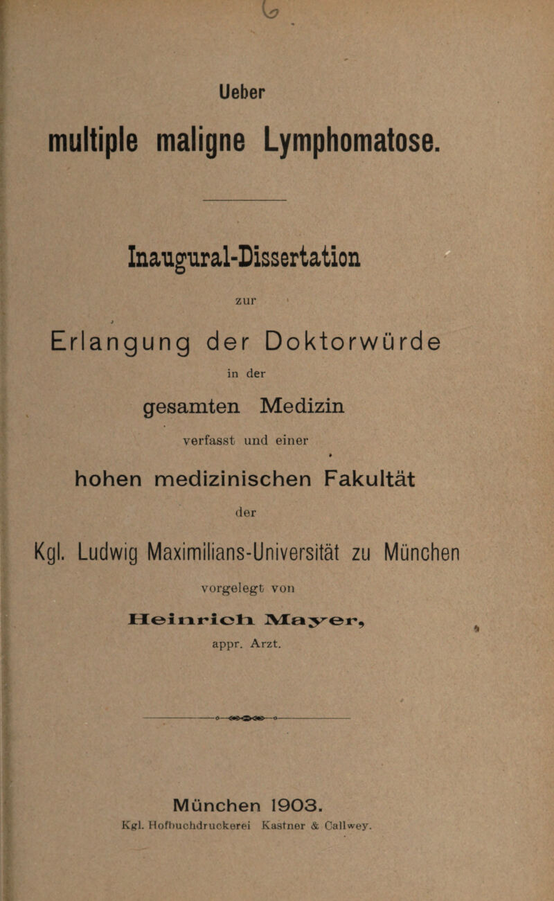 multiple maligne Lymphomatöse. Inaugural-Dissertation zur Erlangung der Doktorwürde in der gesamten Medizin verfasst und einer * hohen medizinischen Fakultät der Kgl. Ludwig Maximilians-Universität zu München vorgelegt von Heinricti Mayer, appr. Arzt. München 1903. Kgl. Hofbuchdruckerei Kästner & Callwey.