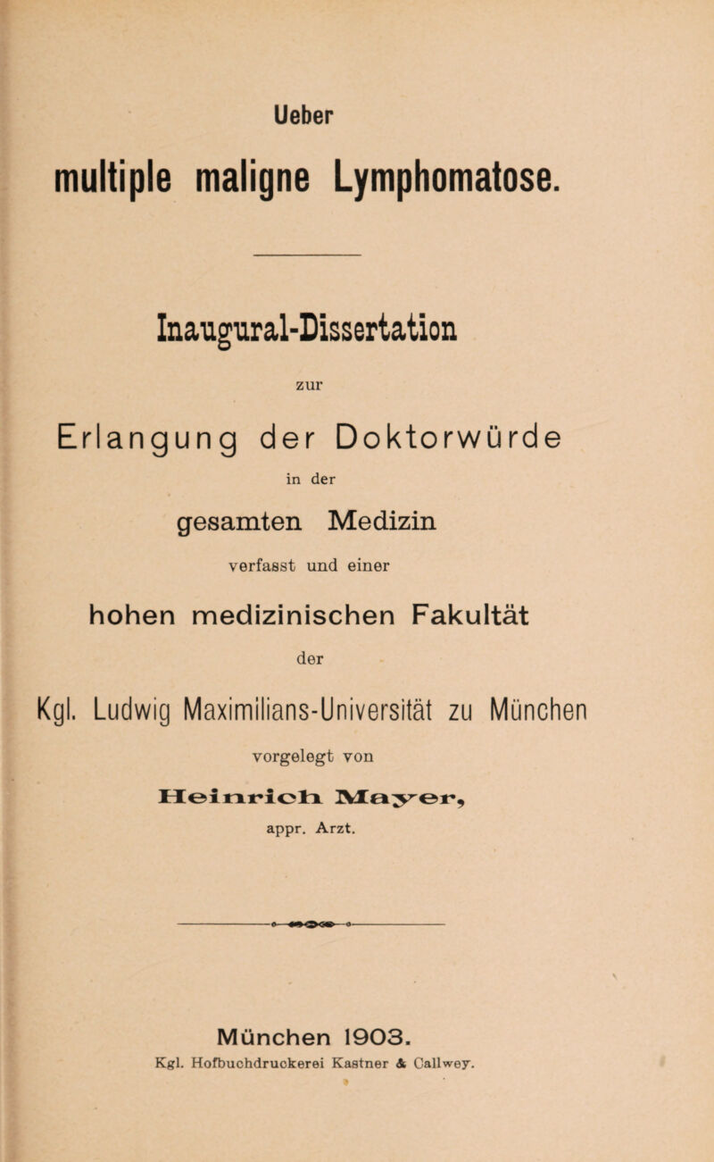 multiple maligne Lymphomatöse. Inaugural-Dissertation zur Erlangung der Doktorwürde in der gesamten Medizin verfasst und einer hohen medizinischen Fakultät der Kgl. Ludwig Maximilians-Universität zu München vorgelegt von Heinrich Mayer, appr. Arzt. München 1903. Kgl. Hofbuchdruckerei Kästner & Callwey.