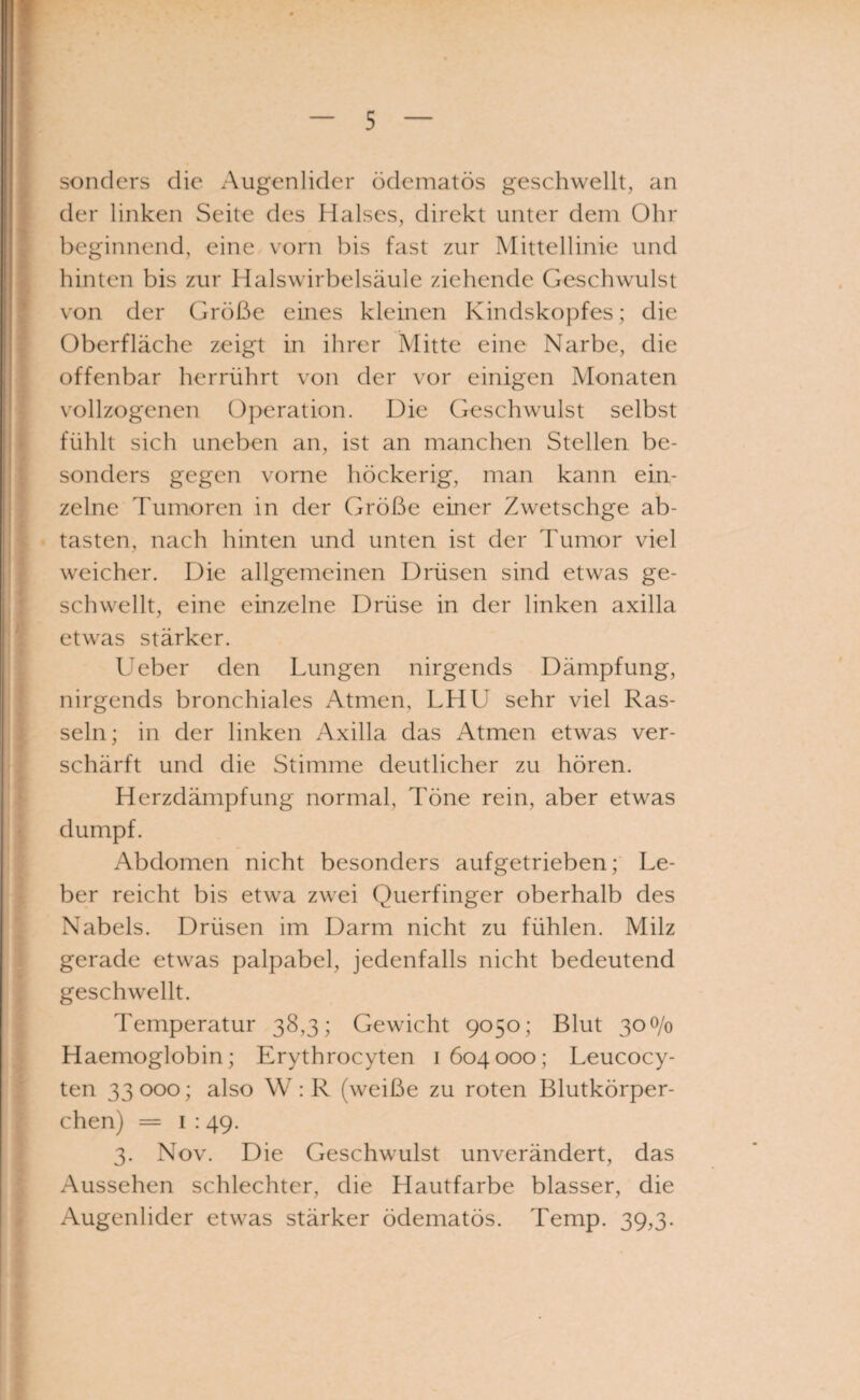 ! sonders die Augenlider ödematös geschwellt, an der linken Seite des Halses, direkt unter dem Ohr beginnend, eine vorn bis fast zur Mittellinie und hinten bis zur Halswirbelsäule ziehende Geschwulst I von der Größe eines kleinen Kindskopfes; die Oberfläche zeigt in ihrer Mitte eine Narbe, die offenbar herrührt von der vor einigen Monaten vollzogenen Operation. Die Geschwulst selbst fühlt sich uneben an, ist an manchen Stellen be- sonders gegen vorne höckerig, man kann ein¬ zelne Tumoren in der Größe einer Zwetschge ab¬ tasten, nach hinten und unten ist der Tumor viel weicher. Die allgemeinen Drüsen sind etwas ge¬ schwellt, eine einzelne Drüse in der linken axilla etwas stärker. Ueber den Lungen nirgends Dämpfung, nirgends bronchiales Atmen, LHU sehr viel Ras¬ seln; in der linken Axilla das Atmen etwas ver¬ schärft und die Stimme deutlicher zu hören. Herzdämpfung normal, Töne rein, aber etwas dumpf. Abdomen nicht besonders aufgetrieben; Le¬ ber reicht bis etwa zwei Querfinger oberhalb des Nabels. Drüsen im Darm nicht zu fühlen. Milz gerade etwas palpabel, jedenfalls nicht bedeutend geschwellt. Temperatur 38,3; Gewicht 9050; Blut 300/0 Haemoglobin; Erythrocyten 1604000; Leucocy- ten 33 000; also W : R (weiße zu roten Blutkörper¬ chen) = 1 :49. 3. Nov. Die Geschwulst unverändert, das Aussehen schlechter, die Hautfarbe blasser, die Augenlider etwas stärker ödematös. Temp. 39,3.