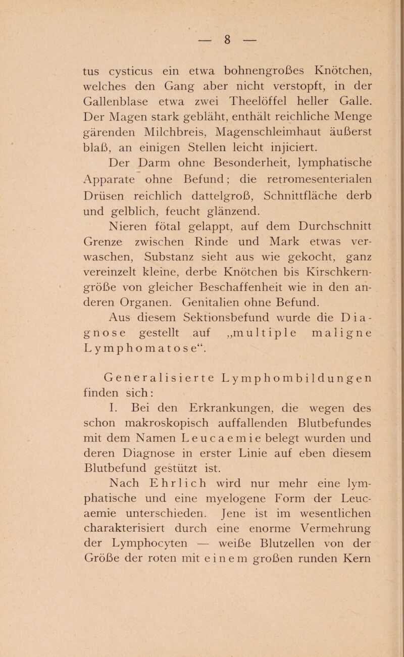 tus cysticus ein etwa bohnengroßes Knötchen, welches den Gang aber nicht verstopft, in der Gallenblase etwa zwei Theelöffel heller Galle. Der Magen stark gebläht, enthält reichliche Menge gärenden Milchbreis, Magenschleimhaut äußerst blaß, an einigen Stellen leicht injiciert. Der Darm ohne Besonderheit, lymphatische Apparate ohne Befund; die retromesenterialen Drüsen reichlich dattelgroß, Schnittfläche derb und gelblich, feucht glänzend. Nieren fötal gelappt, auf dem Durchschnitt Grenze zwischen Rinde und Mark etwas ver¬ waschen, Substanz sieht aus wie gekocht, ganz vereinzelt kleine, derbe Knötchen bis Kirschkern¬ größe von gleicher Beschaffenheit wie in den an¬ deren Organen. Genitalien ohne Befund. Aus diesem Sektionsbefund wurde die Dia¬ gnose gestellt auf „m ultiple maligne Lymphomatös e“. Generalisierte Lymphombildungen finden sich: I. Bei den Erkrankungen, die wegen des schon makroskopisch auffallenden Blutbefundes mit dem Namen Leucaemie belegt wurden und deren Diagnose in erster Linie auf eben diesem Blutbefund gestützt ist. Nach Ehrlich wird nur mehr eine lym¬ phatische und eine myelogene Form der Leuc¬ aemie unterschieden. Jene ist im wesentlichen charakterisiert durch eine enorme Vermehrung der Lymphocyten — weiße Blutzellen von der Größe der roten mit einem großen runden Kern