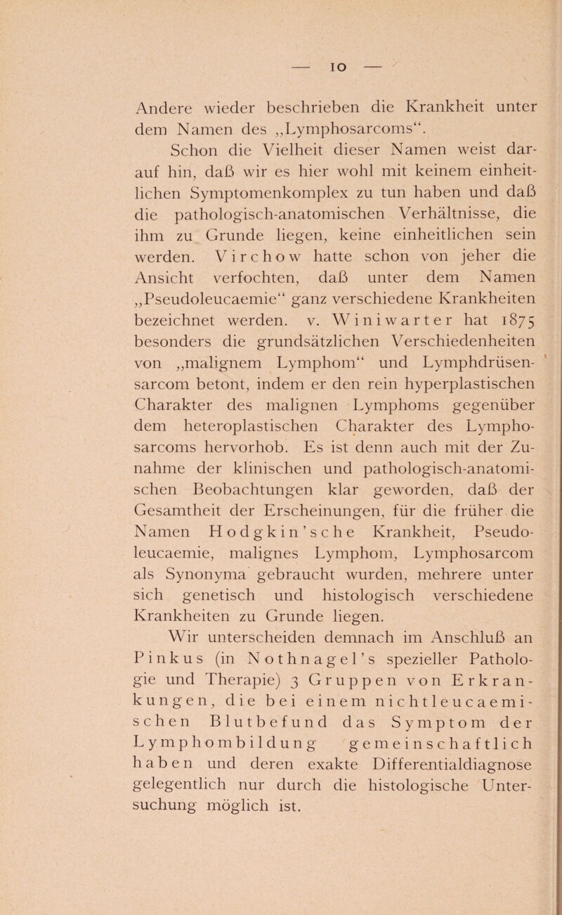 IO Andere wieder beschrieben die Krankheit unter dem Namen des ,,Lymphosarcoms“. Schon die Vielheit dieser Namen weist dar¬ auf hin, daß wir es hier wohl mit keinem einheit¬ lichen Symptomenkomplex zu tun haben und daß die pathologisch-anatomischen Verhältnisse, die ihm zu Grunde liegen, keine einheitlichen sein werden. Virchow hatte schon von jeher die Ansicht verfochten, daß unter dem Namen „Pseudoleucaemie“ ganz verschiedene Krankheiten bezeichnet werden, v. Winiwarter hat 1875 besonders die grundsätzlichen Verschiedenheiten von ,, malignem Lymphom“ und Lymphdrüsen- sarcom betont, indem er den rein hyperplastischen Charakter des malignen Lymphoms gegenüber dem heteroplastischen Charakter des Lympho- sarcoms hervorhob. Es ist denn auch mit der Zu¬ nahme der klinischen und pathologisch-anatomi¬ schen Beobachtungen klar geworden, daß der Gesamtheit der Erscheinungen, für die früher die Namen Hodgkin’sehe Krankheit, Pseudo¬ leucaemie, malignes Lymphom, Lymphosarcom als Synonyma gebraucht wurden, mehrere unter sich genetisch und histologisch verschiedene Krankheiten zu Grunde liegen. Wir unterscheiden demnach im Anschluß an Pinkus (in Nothnagel’s spezieller Patholo¬ gie und Therapie) 3 Gruppen von Erkran¬ kungen, die bei einem nie htleucae mi¬ schen Blutbefund das Symptom der Lymphombildung gemeinschaftlich haben und deren exakte Differentialdiagnose gelegentlich nur durch die histologische LTnter- suchung möglich ist.