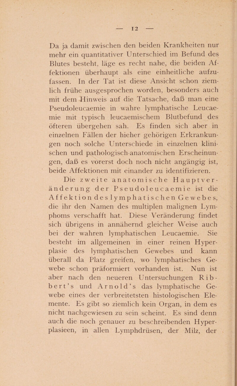 Da ja damit zwischen den beiden Krankheiten nur mehr ein quantitativer Unterschied im Befund des Blutes besteht, läge es recht nahe, die beiden Af¬ fektionen überhaupt als eine einheitliche aufzu¬ fassen. In der Tat ist diese Ansicht schon ziem¬ lich frühe ausgesprochen worden, besonders auch mit dem Hinweis auf die Tatsache, daß man eine Pseudoleucaemie in wahre lymphatische Leucae- mie mit typisch leucaemischem Blutbefund des öfteren übergehen sah. Es finden sich aber in einzelnen Fällen der hieher gehörigen Erkrankun¬ gen noch solche Unterschiede in einzelnen klini¬ schen und pathologisch-anatomischen Erscheinun¬ gen, daß es vorerst doch noch nicht angängig ist, beide Affektionen mit einander zu identifizieren. Die zweite anatomische Hauptver¬ änderung der Pseudoleucaemie ist die Affektion des lymphatischen Gewebes, die ihr den Namen des multiplen malignen Lym¬ phoms verschafft hat. Diese Veränderung findet sich übrigens in annähernd gleicher Weise auch bei der wahren lymphatischen Leucaemie. Sie besteht im allgemeinen in einer reinen Hyper¬ plasie des lymphatischen Gewebes und kann überall da Platz greifen, wo lymphatisches Ge¬ webe schon präformiert vorhanden ist. Nun ist aber nach den neueren Untersuchungen Rib- b e r t ’ s und Arnold ’s das lymphatische Ge¬ webe eines der verbreitetsten histologischen Ele¬ mente. Es gibt so ziemlich kein Organ, in dem es nicht nachgewiesen zu sein scheint. Es sind denn auch die noch genauer zu beschreibenden Hyper- plasieen, in allen Lymphdrüsen, der Milz, der