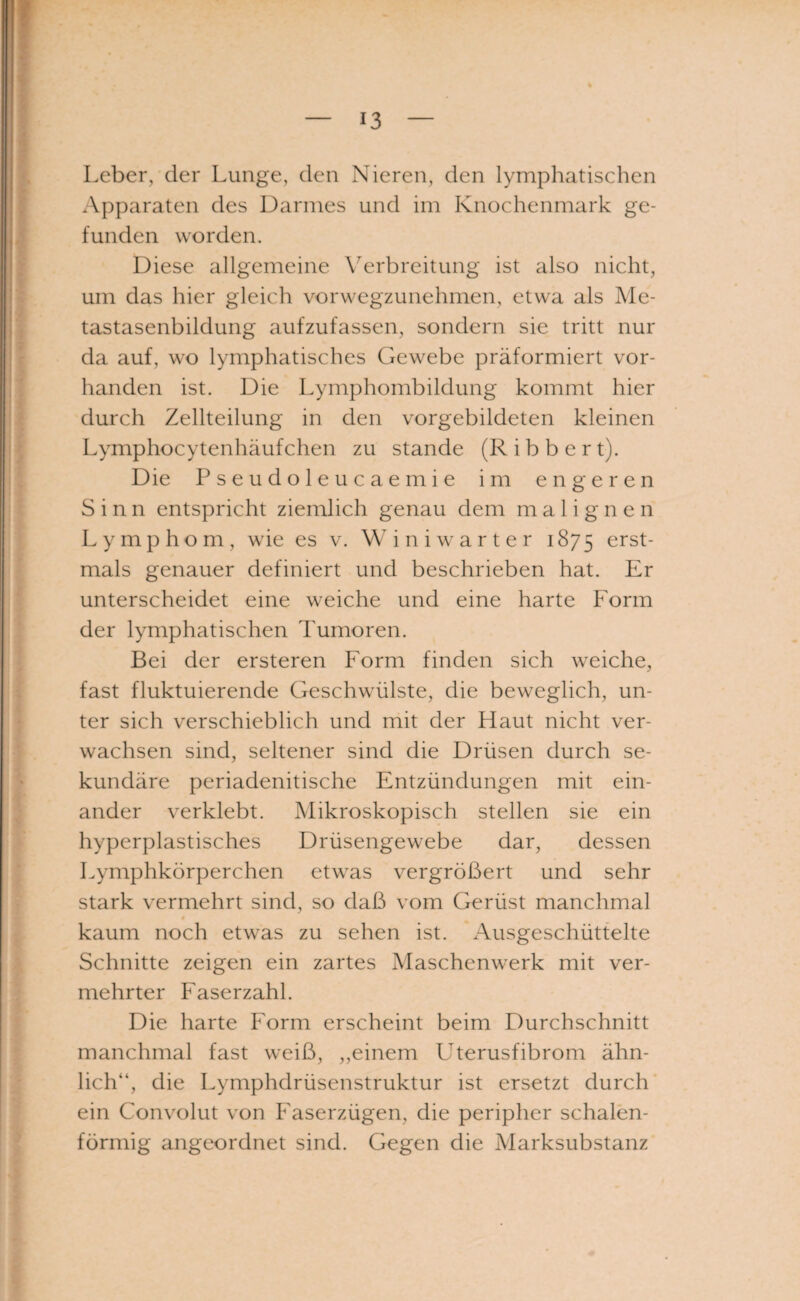 Leber, der Lunge, den Nieren, den lymphatischen Apparaten des Darmes und im Knochenmark ge¬ funden worden. Diese allgemeine Verbreitung ist also nicht, um das hier gleich vorwegzunehmen, etwa als Me¬ tastasenbildung aufzufassen, sondern sie tritt nur da auf, wo lymphatisches Gewebe präformiert vor¬ handen ist. Die Lymphombildung kommt hier durch Zellteilung in den vorgebildeten kleinen Lymphocytenhäufchen zu stände (R i b b e r t). Die Pseudoleucaemie im engeren Sinn entspricht ziemlich genau dem malignen Lymphom, wie es v. Winiwarter 1875 erst¬ mals genauer definiert und beschrieben hat. Er unterscheidet eine weiche und eine harte Form der lymphatischen Tumoren. Bei der ersteren Form finden sich weiche, fast fluktuierende Geschwülste, die beweglich, un¬ ter sich verschieblich und mit der Haut nicht ver¬ wachsen sind, seltener sind die Drüsen durch se¬ kundäre periadenitische Entzündungen mit ein¬ ander verklebt. Mikroskopisch stellen sie ein hyperplastisches Drüsengewebe dar, dessen Lymphkörperchen etwas vergrößert und sehr stark vermehrt sind, so daß vom Gerüst manchmal 4 kaum noch etwas zu sehen ist. xVusgeschüttelte Schnitte zeigen ein zartes Maschenwerk mit ver¬ mehrter Faserzahl. Die harte Form erscheint beim Durchschnitt manchmal fast weiß, „einem LTerusfibrom ähn¬ lich“, die Lymphdrüsenstruktur ist ersetzt durch ein Convolut von Faserzügen, die peripher schalen¬ förmig angeordnet sind. Gegen die Marksubstanz