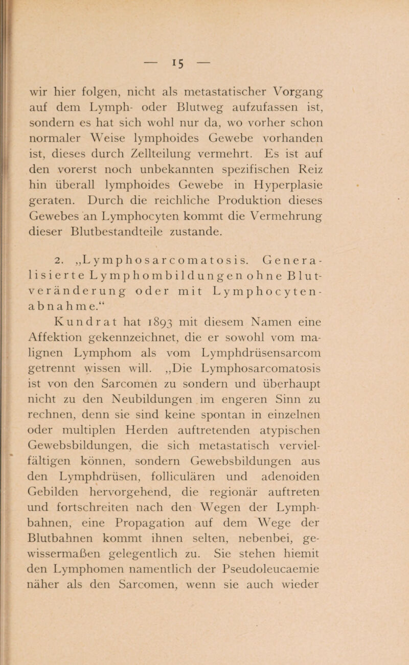 wir hier folgen, nicht als metastatischer Vorgang auf dem Lymph- oder Blutweg aufzufassen ist, sondern es hat sich wohl nur da, wo vorher schon normaler Weise lymphoides Gewebe vorhanden ist, dieses durch Zellteilung vermehrt. Es ist auf den vorerst noch unbekannten spezifischen Reiz hin überall lymphoides Gewebe in Hyperplasie geraten. Durch die reichliche Produktion dieses Gewebes an Lymphocyten kommt die Vermehrung dieser Blutbestandteile zustande. i 2. „Lymphosarcomatosis. Genera¬ lisierte Lymphombildungen ohne Blut¬ veränderung oder mit Lymphocyten- a b n a h m e.“ Kund rat hat 1893 mit diesem Namen eine Affektion gekennzeichnet, die er sowohl vom ma¬ lignen Lymphom als vom Lymphdrüsensarcom getrennt wissen will. ,,Die Lymphosarcomatosis ist von den Sarcomen zu sondern und überhaupt nicht zu den Neubildungen im engeren Sinn zu rechnen, denn sie sind keine spontan in einzelnen oder multiplen Herden auftretenden atypischen Gewebsbildungen, die sich metastatisch verviel¬ fältigen können, sondern Gewebsbildungen aus den Lymphdrüsen, folliculären und adenoiden Gebilden hervorgehend, die regionär auftreten und fortschreiten nach den Wegen der Lymph- bahnen, eine Propagation auf dem Wege der Blutbahnen kommt ihnen selten, nebenbei, ge¬ wissermaßen gelegentlich zu. Sie stehen hiemit den Lymphomen namentlich der Pseudoleucaemie näher als den Sarcomen, wenn sie auch wieder